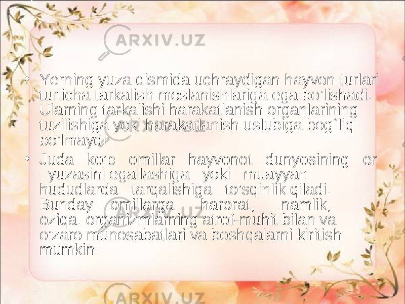 • Ye rning yuza qismida uchraydigan hayvon turlari turlicha tarkalish moslanishlariga ega bo’lishadi. Ularning tarkalishi harakatlanish organlarining tuzilishiga yoki harakatlanish uslubiga bog`liq bo’lmaydi • Juda ko’p omillar hayvonot dunyosining er yuzasini egallashiga yoki muayyan hududlarda tarqalishiga to’sqinlik qiladi. Bunday omillarga harorat, namlik, oziqa. organizmlarning atrof-muhit bilan va o’zaro munosabatlari va boshqalarni kiritish mumkin. 