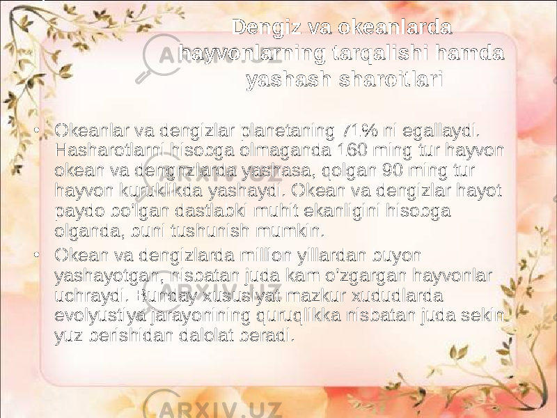 Dengiz va okeanlarda hayvonlarning tarqalishi hamda yashash sharoitlari • Okeanlar va dengizlar planetaning 71% ni egallaydi. Hasharotlarni hisobga olmaganda 160 ming tur hayvon okean va dengnzlarda yashasa, qolgan 90 ming tur hayvon kuruklikda yashaydi. Okean va dengizlar hayot paydo bo’lgan dastlabki muhit ekanligini hisobga olganda, buni tushunish mumkin. • Okean va dengizlarda million yillardan buyon yashayotgan, nisbatan juda kam o’zgargan hayvonlar uchraydi. Bunday xususiyat mazkur xududlarda evolyustiya jarayonining quruqlikka nisbatan juda sekin yuz berishidan dalolat beradi. 