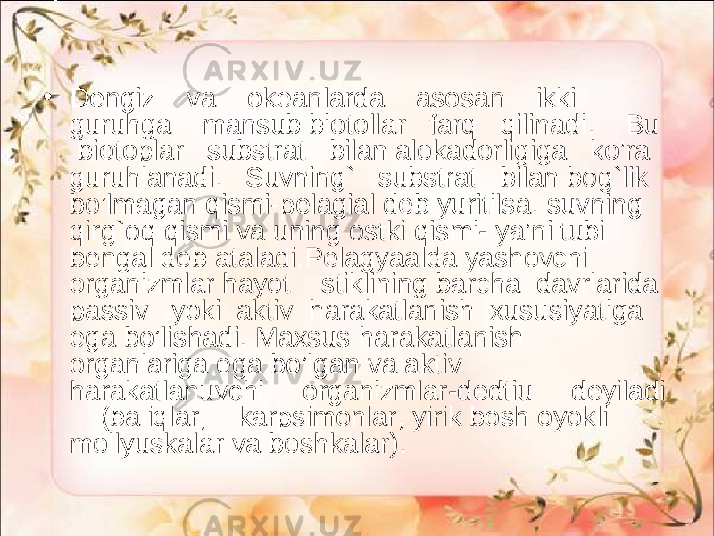 • Dengiz va okeanlarda asosan ikki guruhga mansub biotollar farq qilinadi. Bu biotoplar substrat bilan alokadorligiga ko’ra guruhlanadi. Suvning` substrat bilan bog`lik bo’lmagan qismi-pelagial deb yuritilsa. suvning qirg`oq qismi va uning ostki qismi- ya’ni tubi bengal deb ataladi.Pelagyaalda yashovchi organizmlar hayot stiklining barcha davrlarida passiv yoki aktiv harakatlanish xususiyatiga ega bo’lishadi. Maxsus harakatlanish organlariga ega bo’lgan va aktiv harakatlanuvchi organizmlar-dedtiu deyiladi (baliqlar, karpsimonlar, yirik bosh oyokli mollyuskalar va boshkalar). 