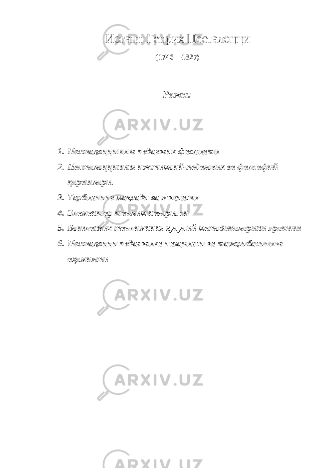 Иоганн Генрих Песталоцци (1746—1827) Режа: 1. Песталоццининг педагогик фаолияти 2. Песталоццининг ижтимоий-педагогик ва фалсафий қарашлари . 3. Тарбиянинг мақсади ва моҳияти 4. Элементар таълим назарияси 5. Бошланғич таълимнинг хусусий методикаларини яратиш 6. Песталоцци педагогика назарияси ва тажрибасининг аҳамияти 