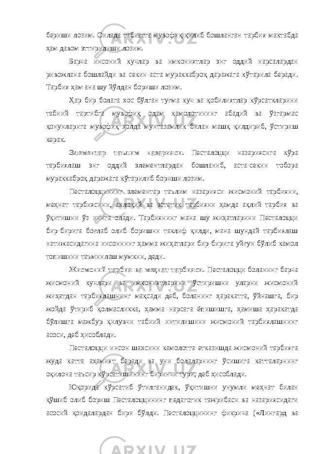 бериши лозим. Оилада табиатга мувофиқ қилиб бошланган тарбия мактабда ҳам давом эттирилиши лозим. Барча инсоний кучлар ва имкониятлар энг оддий нарсалардан ривожлана бошлайди ва секин-аста мураккаброқ даражага кўтарила беради. Тарбия ҳам ана шу йўлдан бориши лозим. Ҳар бир болага хос бўлган туғма куч ва қобилиятлар кўрсаткларини табиий тартибга мувофиқ одам камолотининг абадий ва ўзгармас қонунларига мувофиқ ҳолда мунтазамлик билан машқ қилдириб, ўстириш керак. Элементар таълим назарияси. Песталоцци назариясига кўра тарбиялаш энг оддий элементлардан бошланиб, аста-секин тобора мураккаброқ даражага кўтарилиб бориши лозим. Песталоццининг элементар таълим назарияси жисмоний тарбияни, меҳнат тарбиясини, ахлоқий ва эстетик тарбияни ҳамда ақлий тарбия ва ўқитишни ўз ичига олади. Тарбиянинг мана шу жиҳатларини Песталоцци бир-бирига боғлаб олиб боришни таклиф қилди, мана шундай тарбиялаш натижасидагина инсоннинг ҳамма жиҳатлари бир-бирига уйғун бўлиб камол топишини таъминлаш мумкин, деди. Жисмоний тарбия ва меҳнат тарбияси. Песталоцци боланинг барча жисмоний кучлари ва имкониятларини ўстиришни уларни жисмоний жиҳатдан тарбиялашнинг мақсади деб, боланинг ҳаракатга, ўйнашга, бир жойда ўтириб қолмасликка, ҳамма нарсага ёпишишга, ҳамиша ҳаракатда бўлишга мажбур қилувчи табиий интилишини жисмоний тарбиялашнинг асоси, деб ҳисоблади. Песталоцци инсон шахсини камолотга етказишда жисмоний тарбияга жуда катта аҳамият беради ва уни болаларнинг ўсишига катталарнинг оқилона таъсир кўрсатишининг биринчи тури, деб ҳисоблади. Юқорида кўрсатиб ўтилганидек, ўқитишни унумли меҳнат билан қўшиб олиб бориш Песталоццининг педагогик тажрибаси ва назариясидаги асосий қоидалардан бири бўлди. Песталоццининг фикрича («Лингард ва 