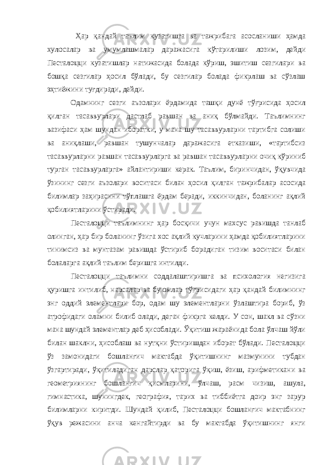  Ҳар қандай таълим кузатишга ва тажрибага асосланиши ҳамда хулосалар ва умумлашмалар даражасига кўтарилиши лозим, дейди Песталоцци кузатишлар натижасида болада кўриш, эшитиш сезгилари ва бошқа сезгилар ҳосил бўлади, бу сезгилар болада фикрлаш ва сўзлаш эҳтиёжини туғдиради, дейди. Одамнинг сезги аъзолари ёрдамида ташқи дунё тўғрисида ҳосил қилган тасаввурлари дастлаб равшан ва аниқ бўлмайди. Таълимнинг вазифаси ҳам шундан иборатки, у мана шу тасаввурларни тартибга солиши ва аниқлаши, равшан тушунчалар даражасига етказиши, «тартибсиз тасаввурларни равшан тасаввурларга ва равшан тасаввурларни очиқ кўриниб турган тасаввурларга» айлантириши керак. Таълим, биринчидан, ўқувчида ўзининг сезги аъзолари воситаси билан ҳосил қилган тажрибалар асосида билимлар заҳирасини тўплашга ёрдам беради, иккинчидан, боланинг ақлий қобилиятларини ўстиради. Песталоцци таълимнинг ҳар босқичи учун махсус равишда танлаб олинган, ҳар бир боланинг ўзига хос ақлий кучларини ҳамда қобилиятларини тинимсиз ва мунтазам равишда ўстириб борадиган тизим воситаси билан болаларга ақлий таълим беришга интилди. Песталоцци таълимни соддалаштиришга ва психология негизига қуришга интилиб, нарсалар ва буюмлар тўғрисидаги ҳар қандай билимнинг энг оддий элементлари бор, одам шу элементларни ўзлаштира бориб, ўз атрофидаги оламни билиб олади, деган фикрга келди. У сон, шакл ва сўзни мана шундай элементлар деб ҳисоблади. Ўқитиш жараёнида бола ўлчаш йўли билан шаклни, ҳисоблаш ва нутқни ўстиришдан иборат бўлади. Песталоцци ўз замонидаги бошланғич мактабда ўқитишнинг мазмунини тубдан ўзгартиради, ўқитиладиган дарслар қаторига ўқиш, ёзиш, арифметикани ва геометриянинг бошланғич қисмларини, ўлчаш, расм чизиш, ашула, гимнастика, шунингдек, география, тарих ва тиббиётга доир энг зарур билимларни киритди. Шундай қилиб, Песталоцци бошланғич мактабнинг ўқув режасини анча кенгайтирди ва бу мактабда ўқитишнинг янги 