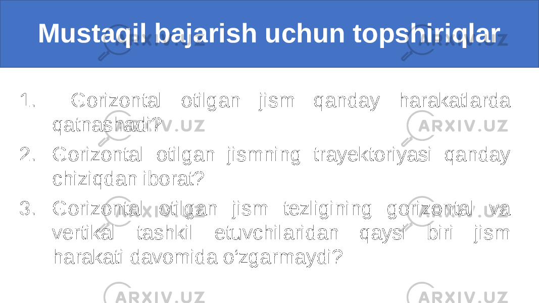 1. Gorizontal otilgan jism qanday harakatlarda qatnashadi? 2. Gorizontal otilgan jismning trayektoriyasi qanday chiziqdan iborat? 3. Gorizontal otilgan jism tezligining gorizontal va vertikal tashkil etuvchilaridan qaysi biri jism harakati davomida o‘zgarmaydi?Mustaqil bajarish uchun topshiriqlar 