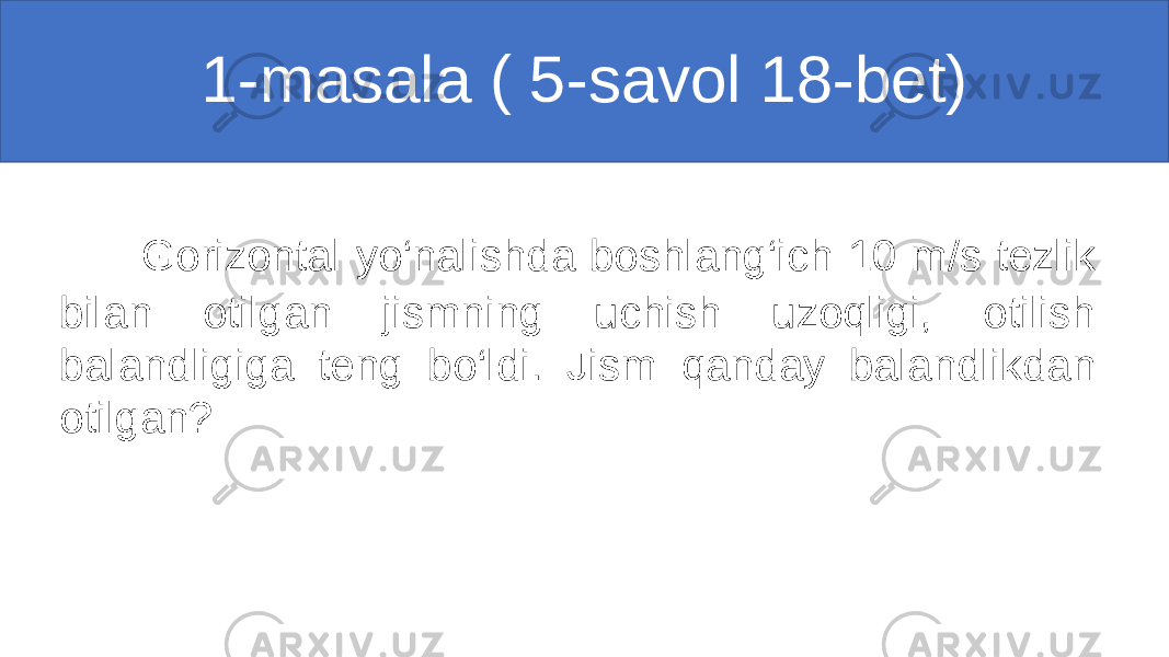 1-masala ( 5-savol 18-bet) Gorizontal yo‘nalishda boshlang‘ich 10 m/s tezlik bilan otilgan jismning uchish uzoqligi, otilish balandligiga teng bo‘ldi. Jism qanday balandlikdan otilgan? 