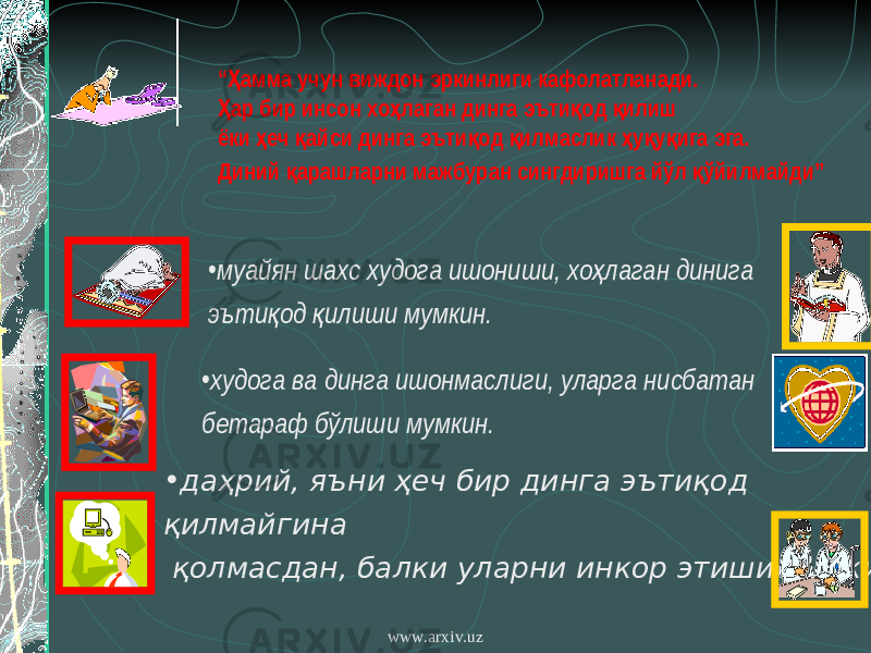 • муайян шахс худога ишониши, хо лаган динига ҳ эъти од илиши мумкин. қ қ • худога ва динга ишонмаслиги, уларга нисбатан бетараф бўлиши мумкин. • даҳрий, яъни ҳеч бир динга эътиқод қилмайгина қолмасдан, балки уларни инкор этиши мумкин. “ амма учун виждон эркинлиги кафолатланади. Ҳ ар бир инсон хо лаган динга эъти од илиш Ҳ ҳ қ қ ёки еч айси динга эъти од илмаслик у у ига эга. ҳ қ қ қ ҳ қ қ Диний арашларни мажбуран сингдиришга йўл ўйилмайди” қ қ www.arxiv.uz 