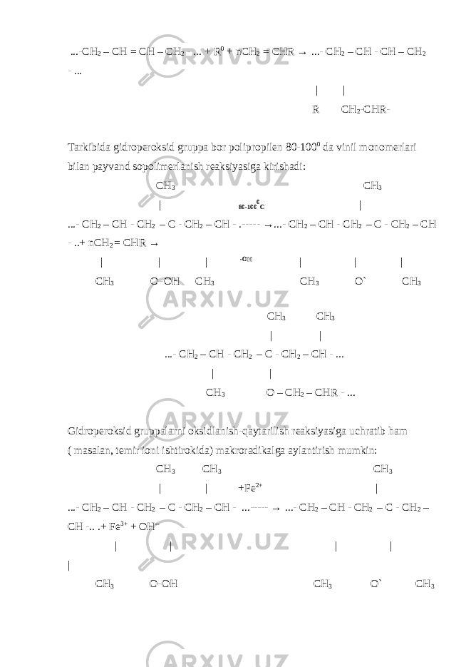  ...-CH 2 – CH = CH – CH 2 - ... + R 0 + nCH 2 = CHR → ...- CH 2 – CH - CH – CH 2 - ... | | R CH 2 -CHR- Tarkibida gidroperoksid gruppa bor polipropilen 80-100 0 da vinil monomerlari bilan payvand sopolimerlanish reaksiyasiga kirishadi: CH 3 CH 3 | 80-100 0 C | ...- CH 2 – CH - CH 2 – C - CH 2 – CH - .----- →...- CH 2 – CH - CH 2 – C - CH 2 – CH - ..+ nCH 2 = CHR → | | | -OH | | | CH 3 O- OH CH 3 CH 3 O` CH 3 CH 3 CH 3 | | ...- CH 2 – CH - CH 2 – C - CH 2 – CH - ... | | CH 3 O – CH 2 – CHR - ... Gidroperoksid gruppalarni oksidlanish-qaytarilish reaksiyasiga uchratib ham ( masalan, temir ioni ishtirokida) makroradikalga aylantirish mumkin: CH 3 CH 3 CH 3 | | +Fe 2+ | ...- CH 2 – CH - CH 2 – C - CH 2 – CH - ...----- → ...- CH 2 – CH - CH 2 – C - CH 2 – CH -.. .+ Fe 3+ + OH -- | | | | | CH 3 O-OH CH 3 O` CH 3 
