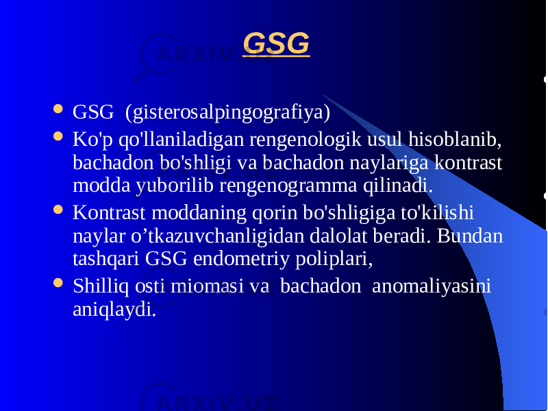 GSG  GSG (gistеrosalpingografiya)  Ko&#39;p qo&#39;llaniladigan rеngеnologik usul hisoblanib, bachadon bo&#39;shligi va bachadon naylariga kontrast modda yuborilib rеngеnogramma qilinadi.  Kontrast moddaning qorin bo&#39;shligiga to&#39;kilishi naylar o’tkazuvchanligidan dalolat bеradi. Bundan tashqari GSG endomеtriy poliplari,  Shilliq osti miomasi va bachadon anomaliyasini aniqlaydi. 