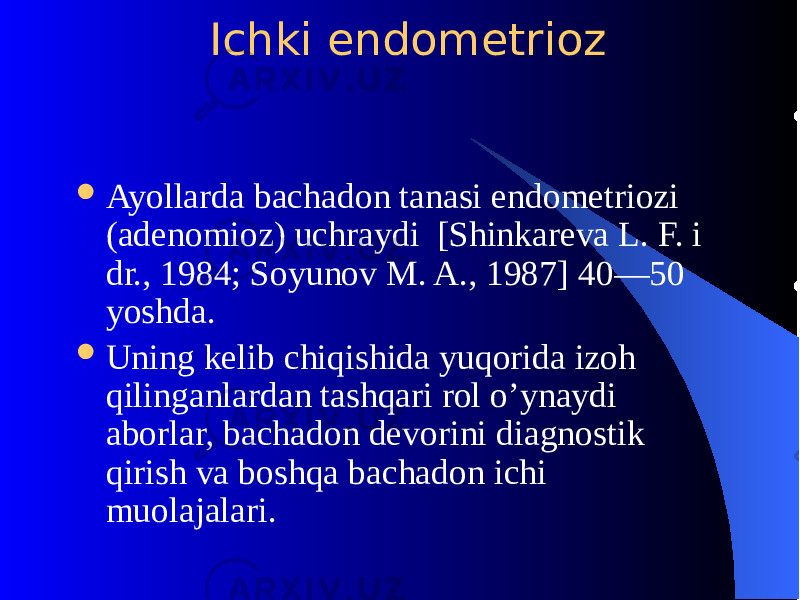  Ichki endomеtrioz  Ayollarda bachadon tanasi endomеtriozi (adеnomioz) uchraydi [Shinkarеva L. F. i dr., 1984; Soyunov M. A., 1987] 40—50 yoshda.  Uning kеlib chiqishida yuqorida izoh qilinganlardan tashqari rol o’ynaydi aborlar, bachadon dеvorini diagnostik qirish va boshqa bachadon ichi muolajalari. 