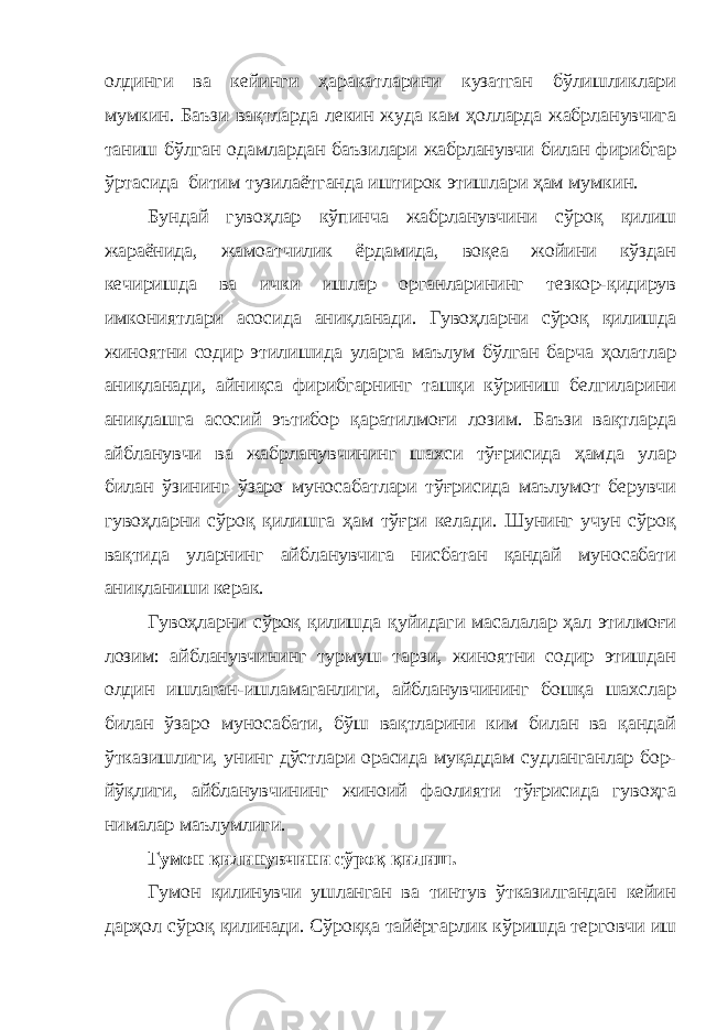 олдинги ва кейинги ҳаракатларини кузатган бўлишликлари мумкин. Баъзи вақтларда лекин жуда кам ҳолларда жабрланувчига таниш бўлган одамлардан баъзилари жабрланувчи билан фирибгар ўртасида битим тузилаётганда иштирок этишлари ҳам мумкин. Бундай гувоҳлар кўпинча жабрланувчини сўроқ қилиш жараёнида, жамоатчилик ёрдамида, воқеа жойини кўздан кечиришда ва ички ишлар органларининг тезкор-қидирув имкониятлари асосида аниқланади. Гувоҳларни сўроқ қилишда жиноятни содир этилишида уларга маълум бўлган барча ҳолатлар аниқланади, айниқса фирибгарнинг ташқи кўриниш белгиларини аниқлашга асосий эътибор қаратилмоғи лозим. Баъзи вақтларда айбланувчи ва жабрланувчининг шахси тўғрисида ҳамда улар билан ўзининг ўзаро муносабатлари тўғрисида маълумот берувчи гувоҳларни сўроқ қилишга ҳам тўғри келади. Шунинг учун сўроқ вақтида уларнинг айбланувчига нисбатан қандай муносабати аниқланиши керак. Гувоҳларни сўроқ қилишда қуйидаги масалалар ҳал этилмоғи лозим: айбланувчининг турмуш тарзи, жиноятни содир этишдан олдин ишлаган-ишламаганлиги, айбланувчининг бошқа шахслар билан ўзаро муносабати, бўш вақтларини ким билан ва қандай ўтказишлиги, унинг дўстлари орасида муқаддам судланганлар бор- йўқлиги, айбланувчининг жиноий фаолияти тўғрисида гувоҳга нималар маълумлиги. Гумон қилинувчини сўроқ қилиш. Гумон қилинувчи ушланган ва тинтув ўтказилгандан кейин дарҳол сўроқ қилинади. Сўроққа тайёргарлик кўришда терговчи иш 