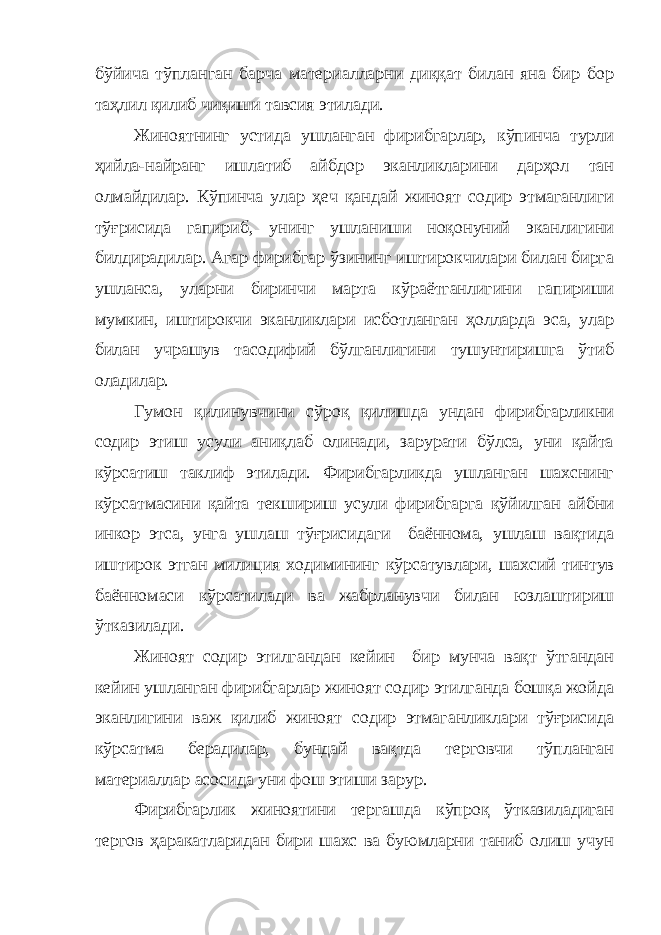 бўйича тўпланган барча материалларни диққат билан яна бир бор таҳлил қилиб чиқиши тавсия этилади. Жиноятнинг устида ушланган фирибгарлар, кўпинча турли ҳийла-найранг ишлатиб айбдор эканликларини дарҳол тан олмайдилар. Кўпинча улар ҳеч қандай жиноят содир этмаганлиги тўғрисида гапириб, унинг ушланиши ноқонуний эканлигини билдирадилар. Агар фирибгар ўзининг иштирокчилари билан бирга ушланса, уларни биринчи марта кўраётганлигини гапириши мумкин, иштирокчи эканликлари исботланган ҳолларда эса, улар билан учрашув тасодифий бўлганлигини тушунтиришга ўтиб оладилар. Гумон қилинувчини сўроқ қилишда ундан фирибгарликни содир этиш усули аниқлаб олинади, зарурати бўлса, уни қайта кўрсатиш таклиф этилади. Фирибгарликда ушланган шахснинг кўрсатмасини қайта текшириш усули фирибгарга қўйилган айбни инкор этса, унга ушлаш тўғрисидаги баённома, ушлаш вақтида иштирок этган милиция ходимининг кўрсатувлари, шахсий тинтув баённомаси кўрсатилади ва жабрланувчи билан юзлаштириш ўтказилади. Жиноят содир этилгандан кейин бир мунча вақт ўтгандан кейин ушланган фирибгарлар жиноят содир этилганда бошқа жойда эканлигини важ қилиб жиноят содир этмаганликлари тўғрисида кўрсатма берадилар, бундай вақтда терговчи тўпланган материаллар асосида уни фош этиши зарур. Фирибгарлик жиноятини тергашда кўпроқ ўтказиладиган тергов ҳаракатларидан бири шахс ва буюмларни таниб олиш учун 