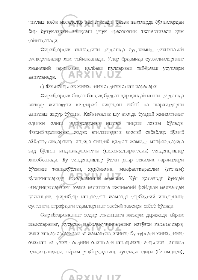 тиклаш каби масалалар ҳал этилади. Баъзи вақтларда бўлаклардан бир бутунликни аниқлаш учун трасологик экспертизаси ҳам тайинланади. Фирибгарлик жиноятини тергашда суд-химия, техникавий экспертизалар ҳам тайинланади. Улар ёрдамида суюқликларнинг химиявий таркибини, қалбаки пулларини тайёрлаш усуллари аниқланади. г) Фирибгарлик жиноятини олдини олиш чоралари. Фирибгарлик билан боғлиқ бўлган ҳар қандай ишни тергашда мазкур жиноятни келтириб чиқазган сабаб ва шароитларни аниқлаш зарур бўлади. Кейинчалик шу асосда бундай жиноятнинг олдини олиш тадбирларини ишлаб чиқиш лозим бўлади. Фирибгарликнинг содир этилишидаги асосий сабаблар бўлиб айбланувчиларнинг онгига сингиб қолган жамият манфаатларига зид бўлган индивидуалистик (шахсиятпарастлик) тенденциялар ҳисобланади. Бу тенденциялар ўтган давр эскилик сарқитлари бўлмиш текинхўрлик, худбинлик, манфаатпараслик (эгоизм) кўринишларида ифодаланиши мумкин. Кўп ҳолларда бундай тенденцияларнинг юзага келишига ижтимоий фойдали меҳнатдан қочишлик, фирибгар ишлаётган жамоа да тарбиявий ишларнинг сустлиги, атрофдаги одамларнинг салбий таъсири сабаб бўлади . Фирибгарликнинг содир этилишига маълум даражада айрим шахсларнинг, хусусан жабрланувчиларнинг нотўғри ҳаракатлари, ички ишлар органлари ва жамоатчиликнинг бу турдаги жиноятнинг очилиш ва унинг олдини олишдаги ишларнинг етарлича ташкил этилмаганлиги, айрим раҳбарларнинг кўнгилчанлиги (беғамлиги) , 