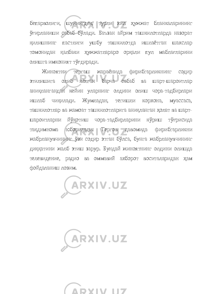 бепарволиги , шунингдек, турли хи л ҳужжат бланкаларининг ўғирланиши сабаб бўлади. Баъзан айрим ташкилотларда назорат қилишнинг пастлиги ушбу ташкилотда ишлаётган шахслар томонидан қалбаки ҳужжатлараро орқали пул маблағларини олишга имконият тўғдиради. Жиноятни тергаш жараёнида фирибгарликнинг содир этилишига олиб келган барча сабаб ва шарт-шароитлар аниқлангандан кейин уларнинг олдини олиш чора-тадбирлари ишлаб чиқилади. Жумладан, тегишли корхона, муассаса, ташкилотлар ва жамоат ташкилотларига аниқланган ҳолат ва шарт- шароитларни йўқотиш чора-тадбирларини кўриш тўғрисида тақдимнома юборилади. Тергов давомида фирибгарлик ни жабрланувчининг ўзи содир этган бўлса, бунга жабрланувчининг диққатини жалб этиш зарур. Бундай жиноятнинг олдин и олишда телевидение, радио ва оммавий ахборот воситаларидан ҳам фойдаланиш лозим. 