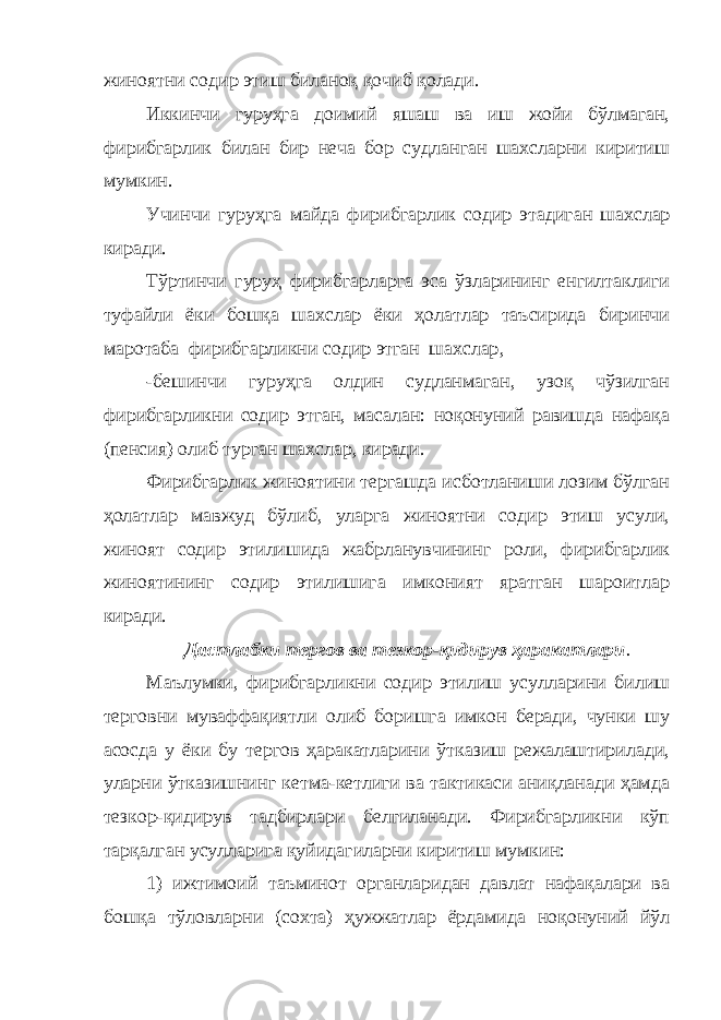 жиноятни содир этиш биланоқ қочиб қолади. Иккинчи гуруҳга доимий яшаш ва иш жойи бўлмаган, фирибгарлик билан бир неча бор судланган шахсларни киритиш мумкин. Учинчи гуруҳ га майда фирибгарлик содир эт ади ган шахслар киради. Тўртинчи гуруҳ фирибгарларга эса ўзларининг енгилтаклиги туфайли ёки бошқа шахслар ёки ҳолатлар таъсирида биринчи маротаба фирибгарликни содир этган шахслар , -бешинчи гуруҳга олдин судланмаган, узоқ чўзилган фирибгарликни содир этган, масалан: ноқонуний равишда нафақа (пенсия) олиб турган шахслар, киради. Фирибгарлик жиноятини тергашда исботланиши лозим бўлган ҳолатлар мавжуд бўлиб, уларга жиноятни содир этиш усули, жиноят содир этилишида жабрланувчининг роли, фирибгарлик жиноятининг содир этилишига имконият яратган шароитлар киради. Дастлабки тергов ва тезкор-қидирув ҳаракатлари . Маълумки, фирибгарликни содир этилиш усулларини билиш терговни муваффақиятли олиб боришга имкон беради, чунки шу асосда у ёки бу тергов ҳаракатларини ўтказиш режалаштирилади, уларни ўтказишнинг кетма-кетлиги ва тактикаси аниқланади ҳамда тезкор-қидирув тадбирлари белгиланади. Фирибгарликни кўп тарқалган усулларига қуйидагиларни киритиш мумкин: 1) ижтимоий таъминот органларидан давлат нафақалари ва бошқа тўловларни (сохта) ҳужжатлар ёрдамида ноқонуний йўл 