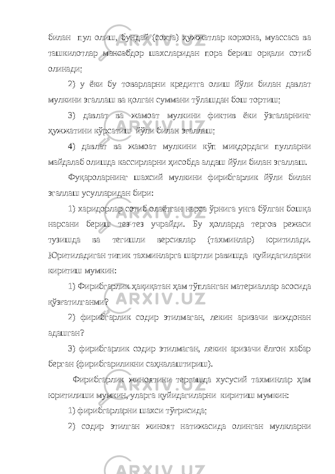 билан пул олиш, бундай (сохта) ҳужжатлар корхона, муассаса ва ташкилотлар мансабдор шахсларидан пора бериш орқали сотиб олинади; 2) у ёки бу товарларни кредитга олиш йўли билан давлат мулкини эгаллаш ва қолган суммани тўлашдан бош тортиш; 3) давлат ва жамоат мулкини фиктив ёки ўзгаларнинг ҳужжатини кўрсатиш йўли билан эгаллаш; 4) давлат ва жамоат мулкини кўп миқдордаги пулларни майдалаб олишда кассирларни ҳисобда алдаш йўли билан эгаллаш. Фуқароларнинг шахсий мулкини фирибгарлик йўли билан эгаллаш усулларидан бири: 1) харидорлар сотиб олаётган нарса ўрнига унга бўлган бошқа нарсани бериш тез-тез учрайди. Бу ҳолларда тергов режаси тузишда ва тегишли версиялар (тахминлар) юритилади. Юритиладиган типик тахминларга шартли равишда қуйидагиларни киритиш мумкин: 1) Фирибгарлик ҳақиқатан ҳам тўпланган материаллар асосида қўзғатилганми? 2) фирибгарлик содир этилмаган, лекин аризачи виждонан адашган? 3) фирибгарлик содир этилмаган, лекин аризачи ёлғон хабар берган (фирибгариликни саҳналаштириш ). Фирибгарлик жиноятини тергашда хусусий тахминлар ҳам юритилиши мумкин, уларга қуйидагиларни киритиш мумкин: 1) фирибгарларни шахси тўғрисида; 2) содир этилган жиноят натижасида олинган мулкларни 