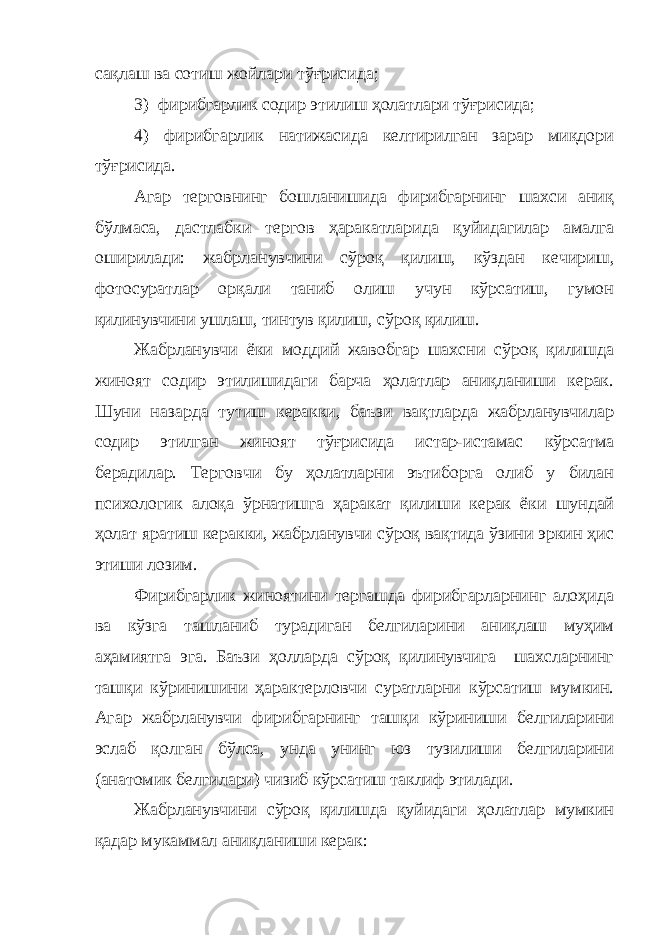 сақлаш ва сотиш жойлари тўғрисида; 3) фирибгарлик содир этилиш ҳолатлари тўғрисида; 4) фирибгарлик натижасида келтирилган зарар миқдори тўғрисида. Агар терговнинг бошланишида фирибгарнинг шахси аниқ бўлмаса, дастлабки тергов ҳаракатлари да қуйидаги лар амалга оширилади : жабрланувчини сўроқ қилиш, кўздан кечириш, фотосуратлар орқали таниб олиш учун кўрсатиш, гумон қили нувчини ушлаш, тинтув қилиш, сўроқ қилиш. Жабрланувчи ёки моддий жавобгар шахсни сўроқ қилишда жиноят содир этилишидаги барча ҳолатлар аниқланиши керак. Шуни назарда тутиш керакки, баъзи вақтларда жабрланувчилар содир этилган жиноят тўғрисида истар-истамас кўрсат ма берадилар. Терговчи бу ҳолатларни эътиборга олиб у билан психологик алоқа ўрнатишга ҳаракат қилиши керак ёки шундай ҳолат яратиш керакки, жабрланувчи сўроқ вақтида ўзини эркин ҳис эт иши лозим . Фирибгарлик жиноятини тергашда фирибгарларнинг алоҳида ва кўзга ташланиб турадиган белгиларини аниқлаш муҳим аҳамиятга эга. Баъзи ҳолларда сўроқ қилинувчига шахсларнинг ташқи кўринишини ҳарактерловчи суратларни кўрсатиш мумкин. Агар жабрланувчи фирибгарнинг ташқи кўриниши белгиларини эслаб қолган бўлса, унда унинг юз тузилиши белгиларини (анатомик белгилари) чизиб кўрсатиш таклиф этилади. Жабрланувчини сўроқ қилишда қуйидаги ҳолатлар мумкин қадар мукаммал аниқланиши керак: 