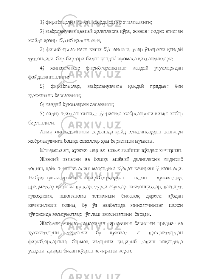 1) фирибгарлик қачон, қаерда содир этилганлиги; 2) жабрланувчи қандай ҳолатларга кўра , жиноят содир этилган жойда ҳозир бўлиб қолганлиги; 3) фирибгарлар неча киши бўлганлиги, улар ўзларини қандай тутганлиги, бир-бирлари билан қандай муомала қилганликлари; 4) жиноятчилар фирибгарликнинг қандай усулларидан фойдаланганлиги; 5) фирибгарлар, жабрланувчига қандай предмет ёки ҳужжатлар берганлиги; 6) қандай буюмларни олганлиги; 7) содир этилган жиноят тўғрисида жабрланувчи кимга хабар берганлиги. Аниқ жино ят иш и ни тергашда қайд этилганлардан ташқари жабрланувчига бошқа саволлар ҳам берилиши мумкин. Предметлар, ҳужжатлар ва воқеа жойини кўздан кечириш. Жиноий изларни ва бошқа ашёвий далилларни қидириб топиш, қайд этиш ва олиш мақсадида кўздан кечириш ўтказилади. Жабрланувчиларнинг фирибгарлардан олган ҳужжатлар, предметлар қалбаки пуллар, турли ёзувлар, квитанциялар, паспорт, гувоҳнома, ишончнома топилиши биланоқ дарҳол кўздан кечирилиши лозим, бу ўз навбатида жиноятчининг шахси тўғрисида маълумотлар тўплаш имкониятини беради. Жабрланувчилар томонидан терговчига берилган предмет ва ҳужжатларни терговчи бу ҳужжат ва предметлардан фирибгарларнинг бармоқ изларини қидириб топиш мақсадида уларни диққат билан кўздан кечириши керак. 