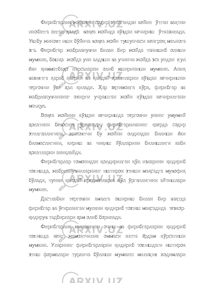 Фирибгарлик жинояти содир этилгандан кейин ўтган вақтни инобатга олган ҳолда воқеа жойида кўздан кечириш ўтказилади. Ушбу жиноят иши бўйича воқеа жойи тушунчаси кенгроқ маънога эга. Фирибгар жабрланувчи билан бир жойда танишиб олиши мумкин, бошқа жойда уни алдаши ва учинчи жойда эса ундан пул ёки қимматбаҳо нарсаларни олиб яшириниши мумкин. Аниқ вазиятга қараб қаерни ва қандай ҳолатларни кўздан кечиришни терговчи ўзи ҳал қилади. Ҳар эҳтимолга кўра, фирибгар ва жабрланувчининг охирги учрашган жойи кўздан кечирилгани маъқул. Воқеа жойини кўздан кечиришда терговчи унинг умумий ҳолатини бевосита ўрганади, фирибгарликнинг қаерда содир этилганлигини, жиноятчи бу жойни олдиндан билиши ёки билмаслигини, кириш ва чиқиш йўлларини билишлиги каби ҳолатларни аниқлайди. Фирибгарлар томонидан қолдирилган қўл изларини қидириб топишда, жабрланувчиларнинг иштирок этиши мақсадга мувофиқ бўлади, чунки қандай предметларга қўл ўрганлигини айтишлари мумкин. Дастлабки терговни амалга ошириш билан бир вақтда фирибгар ва ўғирланган мулкни қидириб топиш мақсадида тезкор- қидирув тадбирлари ҳам олиб борилади. Фирибгарлик жиноятини очиш ва фирибгарларни қидириб топишда кенг жамоатчилик оммаси катта ёрдам кўрсатиши мумкин. Уларнинг фирибгарларни қидириб топишдаги иштирок этиш формалари турлича бўлиши мумкин: милиция ходимлари 