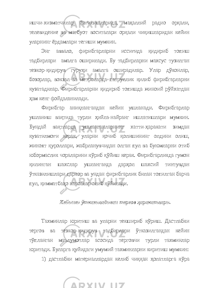 ишчи-хизматчилар йиғилишларида, маҳаллий радио орқали, телевидение ва матбуот воситалари орқали чиқишларидан кейин уларнинг ёрдамлари тегиши мумкин. Энг аввало, фирибгарларни иссиғида қидириб топиш тадбирлари амалга оширилади. Бу тадбирларни махсус тузилган тезкор-қидирув гуруҳи амалга оширадилар. Улар дўконлар, бозорлар, вокзал ва метроларда патруллик қилиб фирибгарларни кузатадилар. Фирибгарларни қидириб топишда жиноий рўйхатдан ҳам кенг фойдаланилади. Фирибгар аниқлангандан кейин ушланади. Фирибгарлар ушланиш вақтида турли ҳийла-найранг ишлатишлари мумкин. Бундай вақтларда ушланганларнинг хатти-ҳаракати зимдан кузатилмоғи керак, уларни қочиб қолишининг олдини олиш, жиноят қуроллари, жабрланувчидан олган пул ва буюмларни отиб юбормаслик чораларини кўриб қўйиш керак. Фирибгарликда гумон қилинган шахслар ушланганда дарҳол шахсий тинтувдан ўтказилишлари даркор ва ундан фирибгарлик билан топилган барча пул, қимматбаҳо нарсалар олиб қўйилади. Кейинги ўтказиладиган тергов ҳаракатлари. Тахминлар юритиш ва уларни текшириб кўриш. Дастлабки тергов ва тезкор-қидирув тадбирлари ўтказилгандан кейин тўпланган маълумотлар асосида терговчи турли тахминлар юритади. Буларга қуйидаги умумий тахминларни киритиш мумкин: 1) дастлабки материаллардан келиб чиққан ҳолатларга кўра 