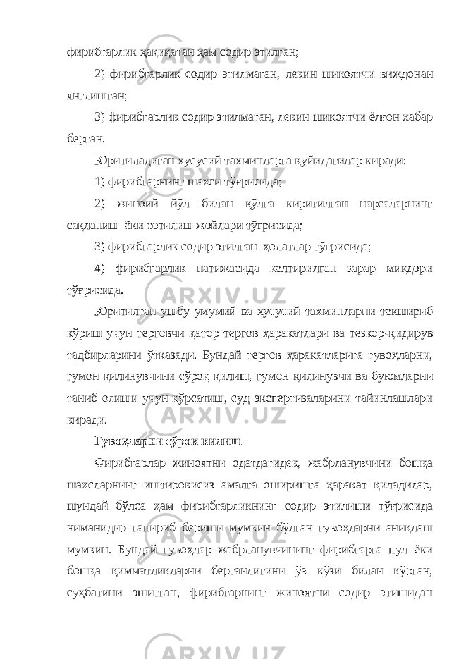 фирибгарлик ҳақиқатан ҳам содир этилган; 2) фирибгарлик содир этилмаган , лекин шикоятчи виждонан янглишган; 3) фирибгарлик содир этилмаган, лекин шикоятчи ёлғон хабар берган. Юритиладиган хусусий тахминларга қуйидагилар киради: 1) фирибгарнинг шахси тўғрисида; 2) жиноий йўл билан қўлга киритилган нарсаларнинг сақланиш ёки сотилиш жойлари тўғрисида; 3) фирибгарлик содир этилган ҳолатлар тўғрисида; 4) фирибгарлик натижасида келтирилган зарар миқдори тўғрисида. Юритилган ушбу умумий ва хусусий тахминларни текшириб кўриш учун терговчи қатор тергов ҳаракатлари ва тезкор - қидирув тадбирларини ўтказади. Бундай тергов ҳаракатларига гувоҳларни, гумон қили нувчини сўроқ қилиш, гумон қили нувчи ва буюмларни таниб олиш и учун кўрсатиш, суд экспертизаларини тайинлашлари киради. Гувоҳларни сўроқ қилиш. Фирибгарлар жиноятни одатдагидек, жабрланувчини бошқа шахсларнинг иштирокисиз амалга оширишга ҳаракат қиладилар, шундай бўлса ҳам фирибгарликнинг содир этилиши тўғрисида ниманидир гапириб бериши мумкин бўлган гувоҳларни аниқлаш мумкин. Бундай гувоҳлар жабрланувчининг фирибгарга пул ёки бошқа қимматликларни берганлигини ўз кўзи билан кўрган, суҳбатини эшитган, фирибгарнинг жиноятни содир этишидан 