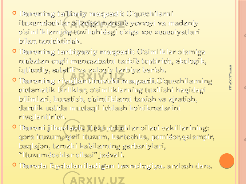  Darsning ta&#39;limiy maqsadi: O&#39;quvchilarni ituzumdoshlar oilasiga mansub yovvoyi va madaniy o&#39;simliklarning tuzilishidagi o&#39;ziga xos xususiyatlari bilan tanishtirish.  Darsning tarbiyaviy maqsadi: O&#39;simliklar olamiga nisbatan ongli munosabatni tarkib toptirish, ekologik, iqtisodiy, estetik va axloqiy tarbiya berish.  Darsning rivojlantiruvchi maqsadi. O&#39;quvchilarning sistematik birliklar, o&#39;simliklarning tuzilishi haqidagi bilimlari, kuzatish, o&#39;simliklarni tanish va ajratish, darslik ustida mustaqil ishlash ko&#39;nikmalarini rivojlantirish.  Darsni jihozlash. Ituzumdoshlar oilasi vakillarining: qora ituzum, qizil ituzum, kartoshka, pomidor,qalampir, baqlajon, tamaki kabilarning gerbariylari, “Ituzumdoshlar oilasi” jadvali.  Darsda foydalaniladigan texnologiya. aralash dars.www.arxiv.uz 