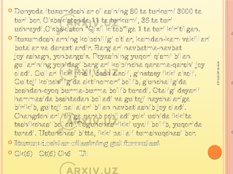  Dunyoda ituzumdoshlar oilasining 80 ta turkumi 3000 ta turi bor. O&#39;zbekistonda 11 ta turkumi, 36 ta turi uchraydi.O&#39;zbekiston “Qizil kitob”iga 1 ta turi kiritilgan.  Ituzumdoshlarning ko&#39;pchiligi o&#39;tlar, kamdan-kam vakillari butalar va daraxtlardir. Barglari navbatma-navbat joylashagn, yonbargsiz. Poyasinlng yuqori qismi bilan gullarining yonidagi barglari ko&#39;pincha qarama-qarshi joy oladi. Gullarl ikki jinsli, besh a&#39;zoli, ginetsey ikki a&#39;zoli. Gultoji ko&#39;pchiligida aktinomorf bo&#39;lib, g&#39;unchaligida boshdan-oyoq burma-burma bo&#39;lib turadi. Otaligi deyarli hammasida beshtadan bo&#39;ladi va gultoji naychalariga birikib, gultoji pallalari bilan navbatlashib joy oladi. Changdonlari ichiga qarab ochiladi yoki uchida ikkita teshikchasi bo&#39;ladi.Tugunchasi ikki uyali bo&#39;lib, yuqorida turadi. Ustunchasi bitta, ikki pallali tumshuqchasi bor.  Ituzumdoshlar oilasining gul formulasi  Gk(5) Gt(5) Ch5 Ulwww.arxiv.uz 