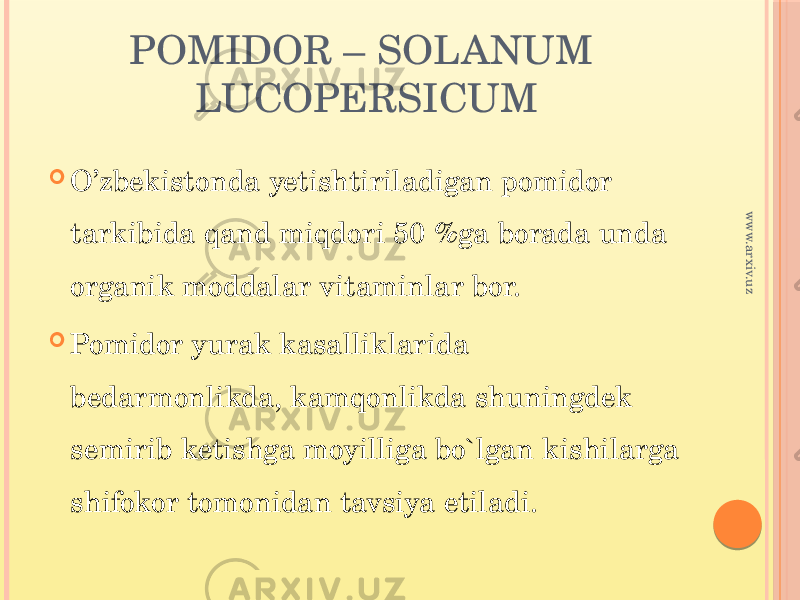 POMIDOR – SOLANUM LUCOPERSICUM  O’zbekistonda yetishtiriladigan pomidor tarkibida qand miqdori 50 %ga borada unda organik moddalar vitaminlar bor.  Pomidor yurak kasalliklarida bedarmonlikda, kamqonlikda shuningdek semirib ketishga moyilliga bo`lgan kishilarga shifokor tomonidan tavsiya etiladi. www.arxiv.uz 