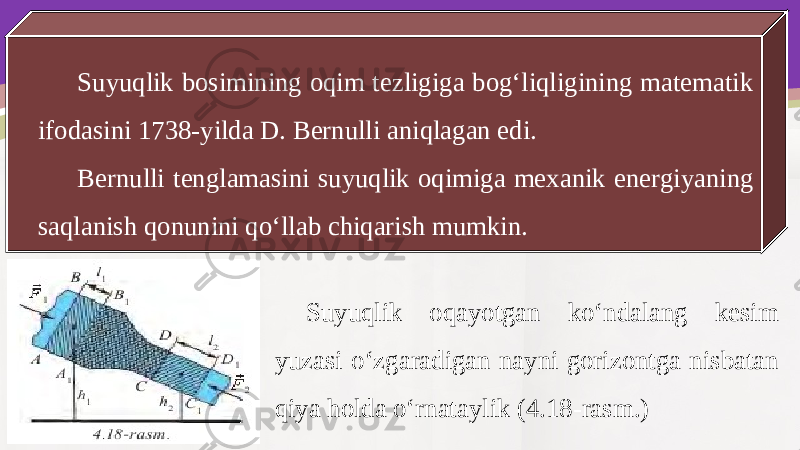 Suyuqlik bosimining oqim tezligiga bog‘liqligining matematik ifodasini 1738-yilda D. Bernulli aniqlagan edi. Bernulli tenglamasini suyuqlik oqimiga mexanik energiyaning saqlanish qonunini qo‘llab chiqarish mumkin. Suyuqlik oqayotgan ko‘ndalang kesim yuzasi o‘zgaradigan nayni gorizontga nisbatan qiya holda o‘rnataylik (4.18-rasm.) 