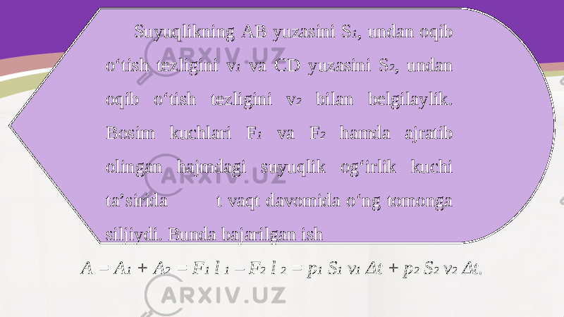 Suyuqlikning AB yuzasini S 1 , undan oqib o‘tish tezligini v 1 va CD yuzasini S 2 , undan oqib o‘tish tezligini v 2 bilan belgilaylik. Bosim kuchlari F 1 va F 2 hamda ajratib olingan hajmdagi suyuqlik og‘irlik kuchi ta’sirida t vaqt davomida o‘ng tomonga siljiydi. Bunda bajarilgan ish A = A 1 + A 2 = F 1 l 1 – F 2 l 2 = p 1 S 1 v 1 Δ t + p 2 S 2 v 2 Δ t. 