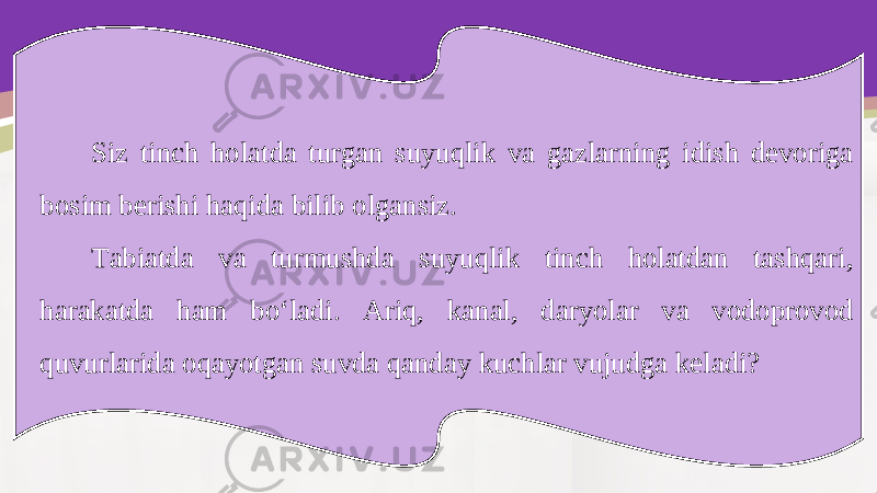 Siz tinch holatda turgan suyuqlik va gazlarning idish devoriga bosim berishi haqida bilib olgansiz. Tabiatda va turmushda suyuqlik tinch holatdan tashqari, harakatda ham bo‘ladi. Ariq, kanal, daryolar va vodoprovod quvurlarida oqayotgan suvda qanday kuchlar vujudga keladi? 