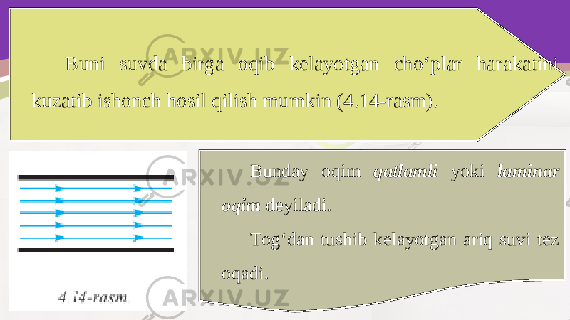 Buni suvda birga oqib kelayotgan cho‘plar harakatini kuzatib ishonch hosil qilish mumkin (4.14-rasm). Bunday oqim qatlamli yoki laminar oqim deyiladi. Tog‘dan tushib kelayotgan ariq suvi tez oqadi. 