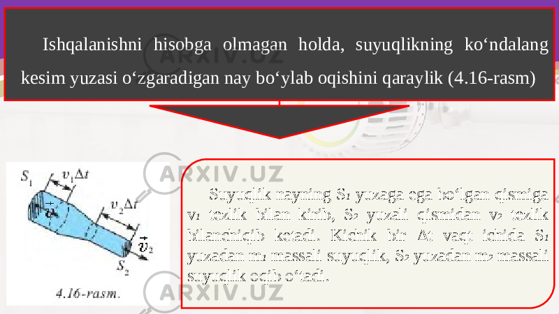 Ishqalanishni hisobga olmagan holda, suyuqlikning ko‘ndalang kesim yuzasi o‘zgaradigan nay bo‘ylab oqishini qaraylik (4.16-rasm) Suyuqlik nayning S 1 yuzaga ega bo‘lgan qismiga v 1 tezlik bilan kirib, S 2 yuzali qismidan v 2 tezlik bilanchiqib ketadi. Kichik bir Δ t vaqt ichida S 1 yuzadan m 1 massali suyuqlik, S 2 yuzadan m 2 massali suyuqlik oqib o‘tadi. 