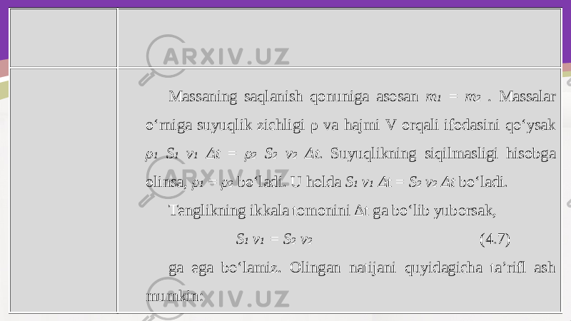 Massaning saqlanish qonuniga asosan m 1 = m 2 . Massalar o‘rniga suyuqlik zichligi ρ va hajmi V orqali ifodasini qo‘ysak ρ 1 S 1 v 1 Δ t = ρ 2 S 2 v 2 Δ t . Suyuqlikning siqilmasligi hisobga olinsa, ρ 1 = ρ 2 bo‘ladi. U holda S 1 v 1 Δ t = S 2 v 2 Δt bo‘ladi. Tenglikning ikkala tomonini Δ t ga bo‘lib yuborsak, S 1 v 1 = S 2 v 2 (4.7) ga ega bo‘lamiz. Olingan natijani quyidagicha ta’rifl ash mumkin: 