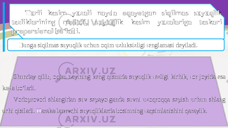 Turli kesim yuzali nayda oqayotgan siqilmas suyuqlik tezliklarining moduli, suyuqlik kesim yuzalariga teskari proporsional bo‘ladi. Bunga siqilmas suyuqlik uchun oqim uzluksizligi tenglamasi deyiladi. Shunday qilib, oqim nayining keng qismida suyuqlik tezligi kichik, tor joyida esa katta bo‘ladi. Vodoprovod shlangidan suv sepayotganda suvni uzoqroqqa sepish uchun shlang uchi qisiladi. Harakatlanuvchi suyuqliklarda bosimning taqsimlanishini qaraylik. 