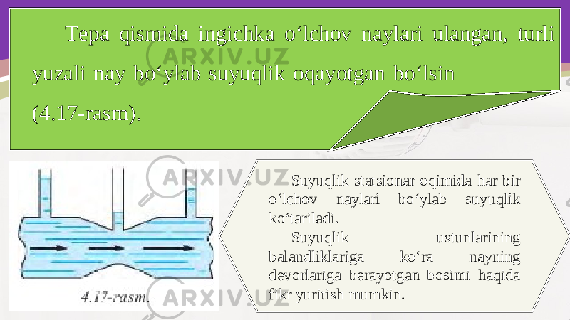 Tepa qismida ingichka o‘lchov naylari ulangan, turli yuzali nay bo‘ylab suyuqlik oqayotgan bo‘lsin (4.17-rasm). Suyuqlik statsionar oqimida har bir o‘lchov naylari bo‘ylab suyuqlik ko‘tariladi. Suyuqlik ustunlarining balandliklariga ko‘ra nayning devorlariga berayotgan bosimi haqida fikr yuritish mumkin. 