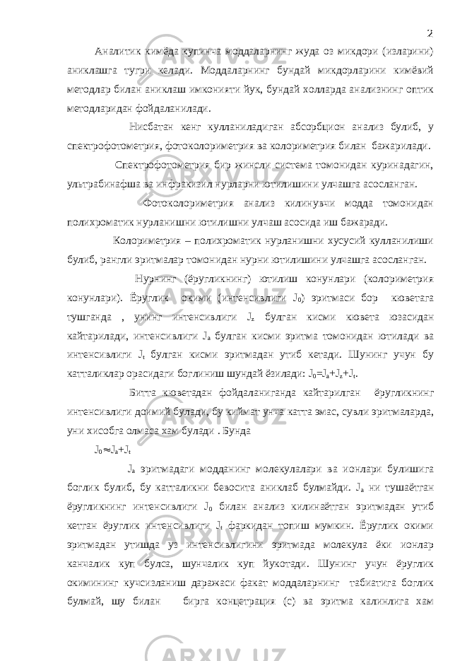 Аналитик кимёда купинча моддаларнинг жуда оз микдори (изларини) аниклашга тугри келади. Моддаларнинг бундай микдорларини кимёвий методлар билан аниклаш имконияти йук, бундай холларда анализнинг оптик методларидан фойдаланилади. Нисбатан кенг кулланиладиган абсорбцион анализ булиб, у спектрофотометрия, фотоколориметрия ва колориметрия билан бажарилади. Спектрофотометрия бир жинсли система томонидан куринадагин, ультрабинафша ва инфракизил нурларни ютилишини улчашга асосланган. Фотоколориметрия анализ килинувчи модда томонидан полихроматик нурланишни ютилишни улчаш асосида иш бажаради. Колориметрия – полихроматик нурланишни хусусий кулланилиши булиб, рангли эритмалар томонидан нурни ютилишини улчашга асосланган. Нурнинг (ёругликнинг) ютилиш конунлари (колориметрия конунлари). Ёруглик окими (интенсивлиги J 0 ) эритмаси бор кюветага тушганда , унинг интенсивлиги J z булган кисми кювета юзасидан кайтарилади, интенсивлиги J а булган кисми эритма томонидан ютилади ва интенсивлиги J t булган кисми эритмадан утиб кетади. Шунинг учун бу катталиклар орасидаги боглиниш шундай ёзилади: J 0 =J а +J z +J t . Битта кюветадан фойдаланиганда кайтарилган ёругликнинг интенсивлиги доимий булади, бу киймат унча катта эмас, сувли эритмаларда, уни хисобга олмаса хам булади . Бунда J 0  J а +J t J а эритмадаги модданинг молекулалари ва ионлари булишига боглик булиб, бу катталикни бевосита аниклаб булмайди. J а ни тушаётган ёругликнинг интенсивлиги J 0 билан анализ килинаётган эритмадан утиб кетган ёруглик интенсивлиги J t фаркидан топиш мумкин. Ёруглик окими эритмадан утишда уз интенсивлигини эритмада молекула ёки ионлар канчалик куп булса, шунчалик куп йукотади. Шунинг учун ёруглик окимининг кучсизланиш даражаси факат моддаларнинг табиатига боглик булмай, шу билан бирга концетрация (с) ва эритма калинлига хам 2 