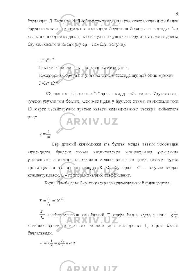 богликдир П. Бугер ва И. Ламберт томонидан эритма кавати калинлиги билан ёруглик окимининг ютилиши орасидаги богланиш борлиги аникланди: бир хил калинликдаги моддалар кавати уларга тушаётган ёруглик окимини доимо бир хил кисмини ютади (Бугер – Ламберт конуни). J t =J 0 * е -кl l - кават калинлиги; к – ютилиш коэффиценти. Юкоридаги формулани унли логарифм асосида шундай ёзиш мумкин: J t = J 0 * 10 -к l Ютилиш коэффициенти &#34;к&#34; эриган модда табиатига ва ёругликнинг тулкин узунлигига боглик. Сон жихатдан у ёруглик окими интенсивлигини 10 марта сусайтирувчи эритма кавати калинлигининг тескари кийматига тенг: 10 l к Бер доимий калинликка эга булган модда кавати томонидан ютиладиган ёруглик окими интенсивлиги концентрация узгарганда узгаришини аниклади ва ютилиш моддаларнинг концентрациясига тугри пропорционал эканлигини топди: К=ЕС, бу ерда С – ютувчи модда концентрацияси, Е – пропорционаллик коэффиценит. Бугер-Ламберт ва Бер конунлари тенгламаларини бирлаштирсак: ECL t J J Т    10 0 0J Jt нисбат утказиш хисобланиб, Т харфи билан ифодаланади. lg T 1 катталик эритманинг оптик зичлиги деб аталади ва Д харфи билан белгиланади. ECl JJ TД t  0 lg1 lg 3 