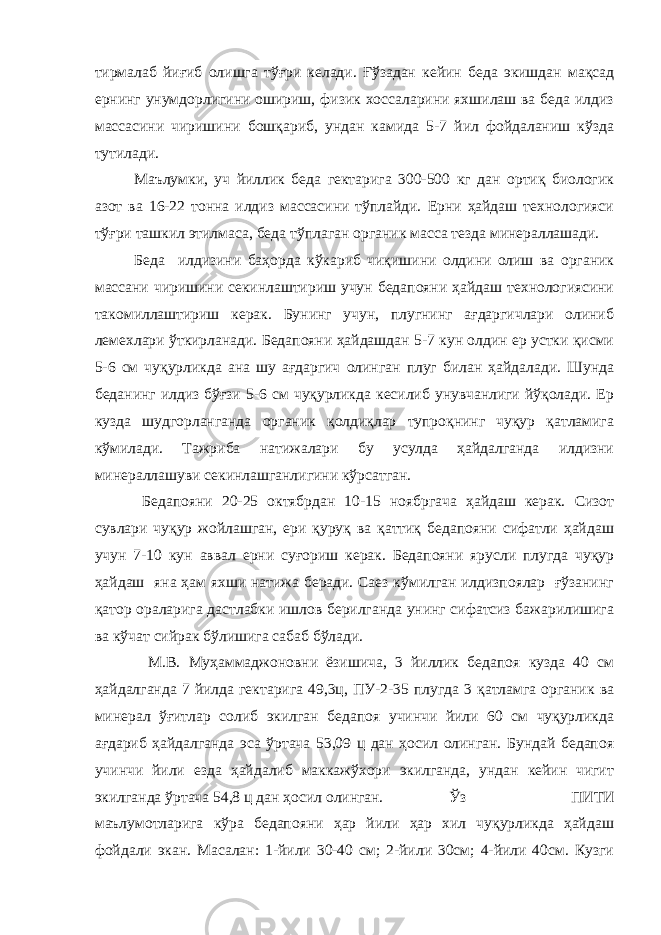 тирмалаб йиғиб олишга тўғри келади. Ғўзадан кейин беда экишдан мақсад ернинг унумдорлигини ошириш, физик хоссаларини яхшилаш ва беда илдиз массасини чиришини бошқариб, ундан камида 5-7 йил фойдаланиш кўзда тутилади. Маълумки, уч йиллик беда гектарига 300-500 кг дан ортиқ биологик азот ва 16-22 тонна илдиз массасини тўплайди. Ерни ҳайдаш технологияси тўғри ташкил этилмаса, беда тўплаган органик масса тезда минераллашади. Беда илдизини баҳорда кўкариб чиқишини олдини олиш ва органик массани чиришини секинлаштириш учун бедапояни ҳайдаш технологиясини такомиллаштириш керак. Бунинг учун, плугнинг ағдаргичлари олиниб лемехлари ўткирланади. Бедапояни ҳайдашдан 5-7 кун олдин ер устки қисми 5-6 см чуқурликда ана шу ағдаргич олинган плуг билан ҳайдалади. Шунда беданинг илдиз бўғзи 5-6 см чуқурликда кесилиб унувчанлиги йўқолади. Ер кузда шудгорланганда органик қолдиқлар тупроқнинг чуқур қатламига кўмилади. Тажриба натижалари бу усулда ҳайдалганда илдизни минераллашуви секинлашганлигини кўрсатган. Бедапояни 20-25 октябрдан 10-15 ноябргача ҳайдаш керак. Сизот сувлари чуқур жойлашган, ери қуруқ ва қаттиқ бедапояни сифатли ҳайдаш учун 7-10 кун аввал ерни суғориш керак. Бедапояни ярусли плугда чуқур ҳайдаш яна ҳам яхши натижа беради. Саез кўмилган илдизпоялар ғўзанинг қатор ораларига дастлабки ишлов берилганда унинг сифатсиз бажарилишига ва кўчат сийрак бўлишига сабаб бўлади. М.В. Муҳаммаджоновни ёзишича, 3 йиллик бедапоя кузда 40 см ҳайдалганда 7 йилда гектарига 49,3ц, ПУ-2-35 плугда 3 қатламга органик ва минерал ўғитлар солиб экилган бедапоя учинчи йили 60 см чуқурликда ағдариб ҳайдалганда эса ўртача 53,09 ц дан ҳосил олинган. Бундай бедапоя учинчи йили езда ҳайдалиб маккажўхори экилганда, ундан кейин чигит экилганда ўртача 54,8 ц дан ҳосил олинган. Ўз ПИТИ маълумотларига кўра бедапояни ҳар йили ҳар хил чуқурликда ҳайдаш фойдали экан. Масалан: 1-йили 30-40 см; 2-йили 30см; 4-йили 40см. Кузги 