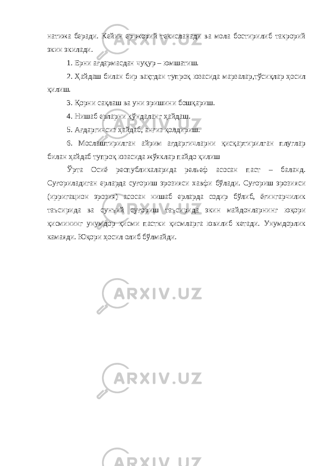 натижа беради. Кейин ер жорий текисланади ва мола бостирилиб такрорий экин экилади. 1. Ерни ағдармасдан чуқур – юмшатиш. 2. Ҳайдаш билан бир вақтдан тупроқ юзасида марзалар,тўсиқлар ҳосил қилиш. 3. Қорни сақлаш ва уни эришини бошқариш. 4. Нишаб ерларни кўндаланг ҳайдаш. 5. Ағдаргичсиз ҳайдаб, анғиз қолдириш. 6. Мослаштирилган айрим ағдаргичларни қисқартирилган плуглар билан ҳайдаб тупроқ юзасида жўяклар пайдо қилиш Ўрта Осиё республикаларида рельеф асосан паст – баланд. Суғориладиган ерларда суғориш эрозияси хавфи бўлади. Суғориш эрозияси (ирригацион эрозия) асосан нишаб ерларда содир бўлиб, ёғингарчилик таъсирида ва сунъий суғориш таъсирида экин майдонларнинг юқори қисмининг унумдор қисми пастки қисмларга ювилиб кетади. Унумдорлик камаяди. Юқори ҳосил олиб бўлмайди. 