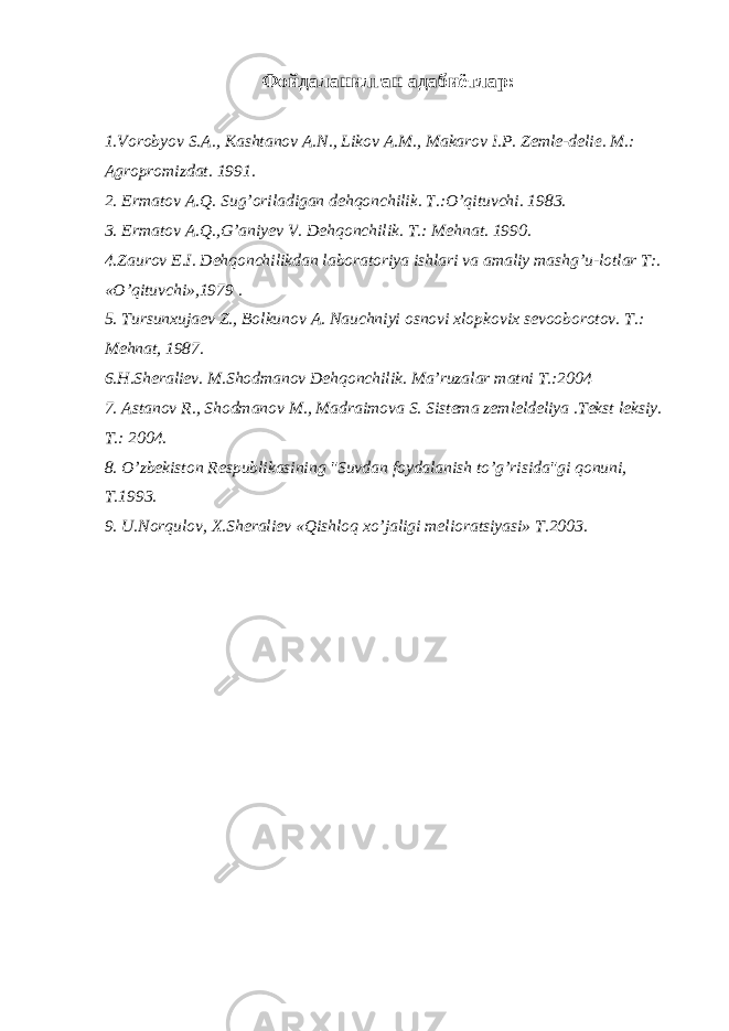  Фойдаланилган адабиётлар: 1. Vorobyov S . A ., К ashtanov A . N ., Likov A . M ., Makarov I . P . Zemle - delie . M .: Agropromizdat . 1991. 2. Ermatov A . Q . Sug ’ oriladigan dehqonchilik . T .: O ’ qituvchi . 1983. 3. Ermatov A . Q ., G ’ aniyev V . Dehqonchilik . T.: Mehnat. 1990. 4.Zaurov E.I. Dehqonchilikdan laboratoriya ishlari va amaliy mashg’u-lotlar T:. «O’qituvchi»,1979 . 5. Tursunxujaev Z., Bolkunov A. Nauchniyi osnovi xlopkovix sevooborotov. T.: Mehnat, 1987. 6.H.Sheraliev. M.Shodmanov Dehqonchilik. Ma’ruzalar matni T.:2004 7. Astanov R., Shodmanov M., Madraimova S. Sistema zemleldeliya .Tekst leksiy. T.: 2004. 8. O’zbekiston Respublikasining &#34;Suvdan foydalanish to’g’risida&#34;gi qonuni, T.1993. 9. U.Norqulov, X.Sheraliev «Qishloq xo’jaligi melioratsiyasi» T.2003. 