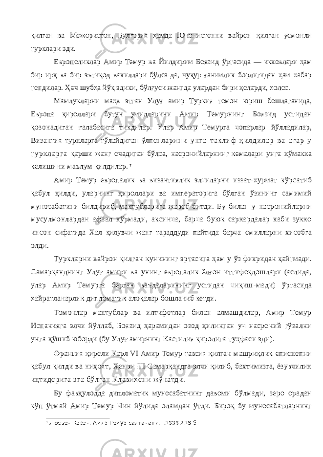 қилган ва Можористон, Булғория ҳамда Юнонистонни вайрон қилган усмонли турклари эди. Европоликлар Амир Темур ва Йилдирим Боязид ўртасида — икковлари ҳам бир ирқ ва бир эътиқод ва киллари бўлса-да, чуқур ғанимлик борлигидан ҳам хабар топдилар. Ҳеч шубҳа йўқ эдики, бўлғуси жангда улар дан бири қоларди, холос. Мамлукларни маҳв этган Улуғ амир Туркия томон юриш бошлаганида, Европа қироллари бутун умидла рини Амир Темурнинг Боязид устидан қозонадиган ғалабасига тикдилар. Улар Амир Темурга чопарлар йўлладилар, Византия туркларга тўлайдиган ўлпонла р и н и у н г а т а к л и ф қ и л д и л а р в а а г а р у т у р к л а р г а қарши жанг очадиган бўлса, насронийларнинг кемалари унга кўмакка келишини маълум қилдилар. 7 Амир Темур европалик ва византиялик элчиларни иззат-хурмат кўрсатиб қабул қилди, уларнинг қиролла ри ва императорига бўлган ўзининг самимий муноса батини билдириб, мактубларига жавоб битди. Бу билан у насронийларни мусулмонлардан афзал кўрмади, аксинча, барча буюк саркардалар каби зукко инсон сифатида Хал қилувчи жанг тараддуди пайтида барча омилларни хисобга олди. Туркларни вайрон қилган кунининг эртасига ҳам у ўз фикридан қайтмади. Самарқанднинг Улуғ амири ва унинг европалик ёлғон иттифоқдошлари (аслида, улар Амир Темурга берган ваъдаларининг устидан чиқиш- мади) ўртасида хайратланарлик дипломатик алоқалар бошланиб кетди. Томонлар мактублар ва илтифотлар билан алмашдилар, Амир Темур Испанияга элчи йўллаб, Боязид ҳарамидан озод қилинган уч насроний гўзални унга қўшиб юборди (бу Улуғ амирнинг Кастилия қиролига туҳфаси эди). Франция қироли Карл VI Амир Темур тавсия қилган машриқлик епископни қабул қилди ва ниҳоят, Ҳенри III Самарқандга элчи қилиб, бахтимизга, ёзувчилик иқтидорига эга бўлган Клавихони жўнатди. Бу фавқулодда дипломатик муносабатнинг давоми бўлмади, зеро орадан кўп ўтмай Амир Темур Чин йў лида оламдан ўтди. Бироқ бу муносабатларнинг 7 Люсьен Кэрэн. Амир Темур салтанати.Т.1999.218-б 