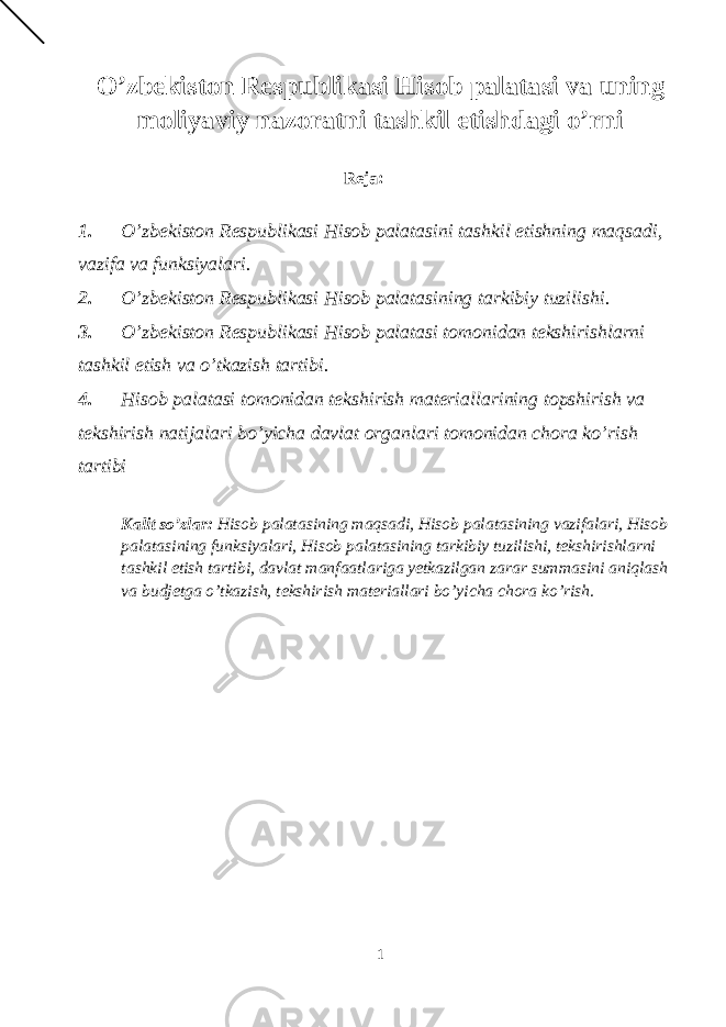 O’zbekiston Respublikasi Hisob palatasi va uning moliyaviy nazoratni tashkil etishdagi o’rni Reja: 1. O’zbekiston Respublikasi Hisob palatasini tashkil etishning maqsadi, vazifa va funksiyalari. 2. O’zbekiston Respublikasi Hisob palatasining tarkibiy tuzilishi. 3. O’zbekiston Respublikasi Hisob palatasi tomonidan tekshirishlarni tashkil etish va o’tkazish tartibi. 4. Hisob palatasi tomonidan tekshirish materiallarining topshirish va tekshirish natijalari bo’yicha davlat organlari tomonidan chora ko’rish tartibi Kalit so’zlar: Hisob palatasining maqsadi, Hisob palatasining vazifalari, Hisob palatasining funksiyalari, Hisob palatasining tarkibiy tuzilishi, tekshirishlarni tashkil etish tartibi, davlat manfaatlariga yetkazilgan zarar summasini aniqlash va budjetga o’tkazish, tekshirish materiallari bo’yicha chora ko’rish. 1 