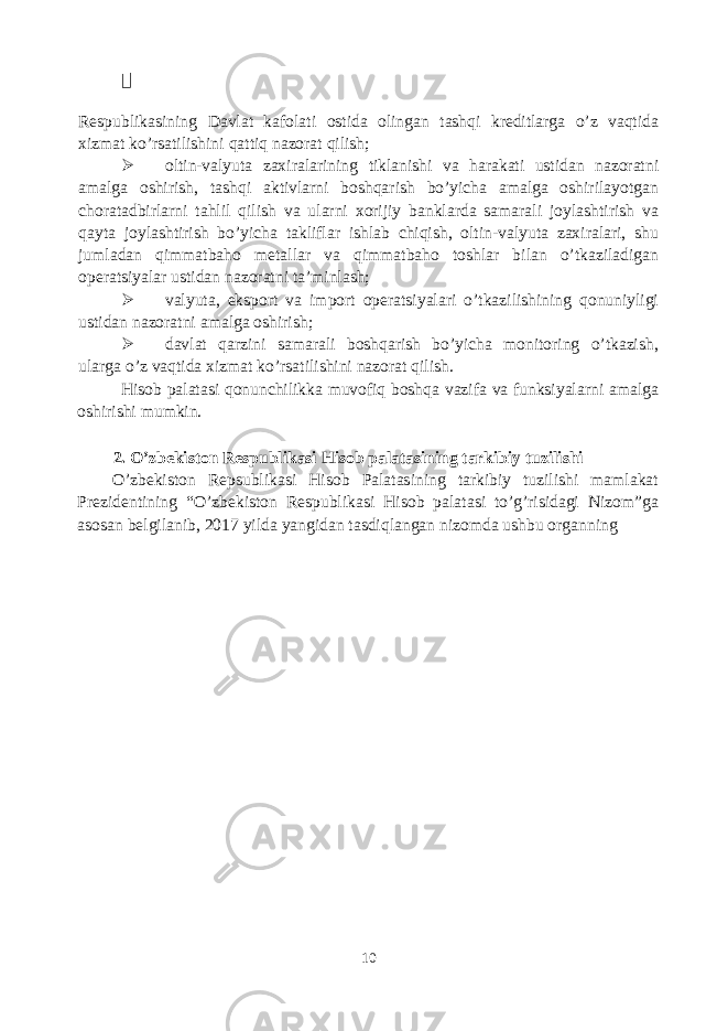  Respublikasining Davlat kafolati ostida olingan tashqi kreditlarga o’z vaqtida xizmat ko’rsatilishini qattiq nazorat qilish;  oltin-valyuta zaxiralarining tiklanishi va harakati ustidan nazoratni amalga oshirish, tashqi aktivlarni boshqarish bo’yicha amalga oshirilayotgan choratadbirlarni tahlil qilish va ularni xorijiy banklarda samarali joylashtirish va qayta joylashtirish bo’yicha takliflar ishlab chiqish, oltin-valyuta zaxiralari, shu jumladan qimmatbaho metallar va qimmatbaho toshlar bilan o’tkaziladigan operatsiyalar ustidan nazoratni ta’minlash;  valyuta, eksport va import operatsiyalari o’tkazilishining qonuniyligi ustidan nazoratni amalga oshirish;  davlat qarzini samarali boshqarish bo’yicha monitoring o’tkazish, ularga o’z vaqtida xizmat ko’rsatilishini nazorat qilish. Hisob palatasi qonunchilikka muvofiq boshqa vazifa va funksiyalarni amalga oshirishi mumkin. 2. O’zbekiston Respublikasi Hisob palatasining tarkibiy tuzilishi O’zbekiston Repsublikasi Hisob Palatasining tarkibiy tuzilishi mamlakat Prezidentining “O’zbekiston Respublikasi Hisob palatasi to’g’risidagi Nizom”ga asosan belgilanib, 2017 yilda yangidan tasdiqlangan nizomda ushbu organning 10 