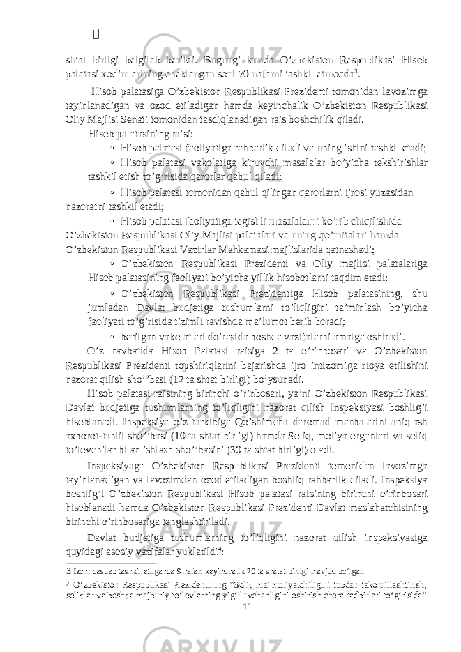  shtat birligi belgilab berildi. Bugungi kunda O’zbekiston Respublikasi Hisob palatasi xodimlarining cheklangan soni 70 nafarni tashkil etmoqda 3 . Hisob palatasiga O’zbekiston Respublikasi Prezidenti tomonidan lavozimga tayinlanadigan va ozod etiladigan hamda keyinchalik O’zbekiston Respublikasi Oliy Majlisi Senati tomonidan tasdiqlanadigan rais boshchilik qiladi. Hisob palatasining raisi: • Hisob palatasi faoliyatiga rahbarlik qiladi va uning ishini tashkil etadi; • Hisob palatasi vakolatiga kiruvchi masalalar bo’yicha tekshirishlar tashkil etish to’g’risida qarorlar qabul qiladi; • Hisob palatasi tomonidan qabul qilingan qarorlarni ijrosi yuzasidan nazoratni tashkil etadi; • Hisob palatasi faoliyatiga tegishli masalalarni ko’rib chiqilishida O’zbekiston Respublikasi Oliy Majlisi palatalari va uning qo’mitalari hamda O’zbekiston Respublikasi Vazirlar Mahkamasi majlislarida qatnashadi; • O’zbekiston Respublikasi Prezidenti va Oliy majlisi palatalariga Hisob palatasining faoliyati bo’yicha yillik hisobotlarni taqdim etadi; • O’zbekiston Respublikasi Prezidentiga Hisob palatasining, shu jumladan Davlat budjetiga tushumlarni to’liqligini ta’minlash bo’yicha faoliyati to’g’risida tizimli ravishda ma’lumot berib boradi; • berilgan vakolatlari doirasida boshqa vazifalarni amalga oshiradi. O’z navbatida Hisob Palatasi raisiga 2 ta o’rinbosari va O’zbekiston Respublikasi Prezidenti topshiriqlarini bajarishda ijro intizomiga rioya etilishini nazorat qilish sho’’basi (12 ta shtat birligi) bo’ysunadi. Hisob palatasi raisining birinchi o’rinbosari, ya’ni O’zbekiston Respublikasi Davlat budjetiga tushumlarning to’liqligini nazorat qilish Inspeksiyasi boshlig’i hisoblanadi. Inspeksiya o’z tarkibiga Qo’shimcha daromad manbalarini aniqlash axborot-tahlil sho’’basi (10 ta shtat birligi) hamda Soliq, moliya organlari va soliq to’lovchilar bilan ishlash sho’’basini (30 ta shtat birligi) oladi. Inspeksiyaga O’zbekiston Respublikasi Prezidenti tomonidan lavozimga tayinlanadigan va lavozimdan ozod etiladigan boshliq rahbarlik qiladi. Inspeksiya boshlig’i O’zbekiston Respublikasi Hisob palatasi raisining birinchi o’rinbosari hisoblanadi hamda O’zbekiston Respublikasi Prezidenti Davlat maslahatchisining birinchi o’rinbosariga tenglashtiriladi. Davlat budjetiga tushumlarning to’liqligini nazorat qilish inspeksiyasiga quyidagi asosiy vazifalar yuklatildi 4 : 3 Izoh: dastlab tashkil etilganda 9 nafar, keyinchalik 20 ta shatat birligi mavjud bo‘lgan 4 O‘zbekiston Respublikasi Prezidentining “Soliq ma’muriyatchiligini tubdan takomillashtirish, soliqlar va boshqa majburiy to‘lovlarning yig‘iluvchanligini oshirish chora-tadbirlari to‘g‘risida” 11 