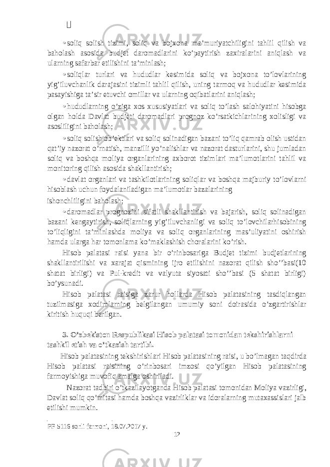  • soliq solish tizimi, soliq va bojxona ma’muriyatchiligini tahlil qilish va baholash asosida budjet daromadlarini ko’paytirish zaxiralarini aniqlash va ularning safarbar etilishini ta’minlash; • soliqlar turlari va hududlar kesimida soliq va bojxona to’lovlarining yig’iluvchanlik darajasini tizimli tahlil qilish, uning tarmoq va hududlar kesimida pasayishiga ta’sir etuvchi omillar va ularning oqibatlarini aniqlash; • hududlarning o’ziga xos xususiyatlari va soliq to’lash salohiyatini hisobga olgan holda Davlat budjeti daromadlari prognoz ko’rsatkichlarining xolisligi va asosliligini baholash; • soliq solish ob’ektlari va soliq solinadigan bazani to’liq qamrab olish ustidan qat’iy nazorat o’rnatish, manzilli yo’nalishlar va nazorat dasturlarini, shu jumladan soliq va boshqa moliya organlarining axborot tizimlari ma’lumotlarini tahlil va monitoring qilish asosida shakllantirish; • davlat organlari va tashkilotlarining soliqlar va boshqa majburiy to’lovlarni hisoblash uchun foydalaniladigan ma’lumotlar bazalarining ishonchliligini baholash; • daromadlar prognozini sifatli shakllantirish va bajarish, soliq solinadigan bazani kengaytirish, soliqlarning yig’iluvchanligi va soliq to’lovchilarhisobining to’liqligini ta’minlashda moliya va soliq organlarining mas’uliyatini oshirish hamda ularga har tomonlama ko’maklashish choralarini ko’rish. Hisob palatasi raisi yana bir o’rinbosariga Budjet tizimi budjetlarining shakllantirilishi va xarajat qismining ijro etilishini nazorat qilish sho’’basi(10 shatat birligi) va Pul-kredit va valyuta siyosati sho’’basi (5 shatat birligi) bo’ysunadi. Hisob palatasi raisiga zarur hollarda Hisob palatasining tasdiqlangan tuzilmasiga xodimlarning belgilangan umumiy soni doirasida o’zgartirishlar kiritish huquqi berilgan. 3. O’zbekiston Respublikasi Hisob palatasi tomonidan tekshirishlarni tashkil etish va o’tkazish tartibi. Hisob palatasining tekshirishlari Hisob palatasining raisi, u bo’lmagan taqdirda Hisob palatasi raisining o’rinbosari imzosi qo’yilgan Hisob palatasining farmoyishiga muvofiq amalga oshiriladi. Nazorat tadbiri o’tkazilayotganda Hisob palatasi tomonidan Moliya vazirligi, Davlat soliq qo’mitasi hamda boshqa vazirliklar va idoralarning mutaxassislari jalb etilishi mumkin. PF-5116 sonli farmoni, 18.07.2017 y. 12 