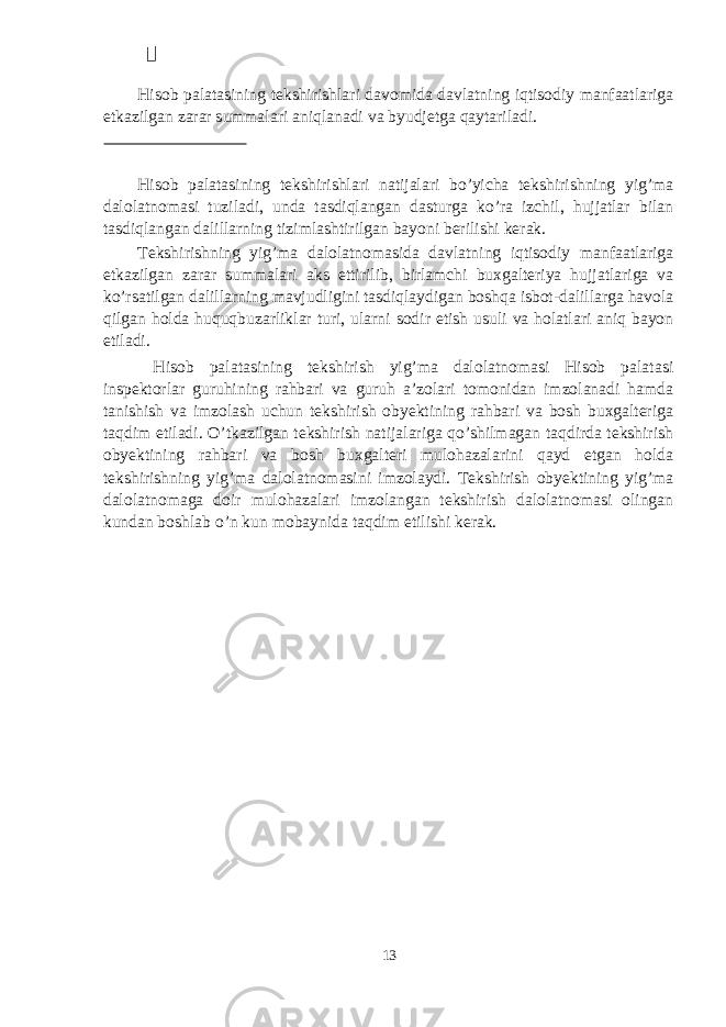  Hisob palatasining tekshirishlari davomida davlatning iqtisodiy manfaatlariga etkazilgan zarar summalari aniqlanadi va byudjetga qaytariladi. Hisob palatasining tekshirishlari natijalari bo’yicha tekshirishning yig’ma dalolatnomasi tuziladi, unda tasdiqlangan dasturga ko’ra izchil, hujjatlar bilan tasdiqlangan dalillarning tizimlashtirilgan bayoni berilishi kerak. Tekshirishning yig’ma dalolatnomasida davlatning iqtisodiy manfaatlariga etkazilgan zarar summalari aks ettirilib, birlamchi buxgalteriya hujjatlariga va ko’rsatilgan dalillarning mavjudligini tasdiqlaydigan boshqa isbot-dalillarga havola qilgan holda huquqbuzarliklar turi, ularni sodir etish usuli va holatlari aniq bayon etiladi. Hisob palatasining tekshirish yig’ma dalolatnomasi Hisob palatasi inspektorlar guruhining rahbari va guruh a’zolari tomonidan imzolanadi hamda tanishish va imzolash uchun tekshirish obyektining rahbari va bosh buxgalteriga taqdim etiladi. O’tkazilgan tekshirish natijalariga qo’shilmagan taqdirda tekshirish obyektining rahbari va bosh buxgalteri mulohazalarini qayd etgan holda tekshirishning yig’ma dalolatnomasini imzolaydi. Tekshirish obyektining yig’ma dalolatnomaga doir mulohazalari imzolangan tekshirish dalolatnomasi olingan kundan boshlab o’n kun mobaynida taqdim etilishi kerak. 13 