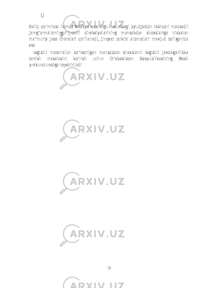  Soliq qo’mitasi hamda Moliya vazirligi huzuridagi byudjetdan tashqari maqsadli jamg’armalarning ijrochi direksiyalarining mansabdor shaxslariga nisbatan ma’muriy jazo choralari qo’llanadi, jinoyat tarkibi alomatlari mavjud bo’lganida esa - tegishli materiallar ko’rsatilgan mansabdor shaxslarni tegishli javobgarlikka tortish masalasini ko’rish uchun O’zbekiston Respublikasining Bosh prokuraturasiga topshiriladi 16 