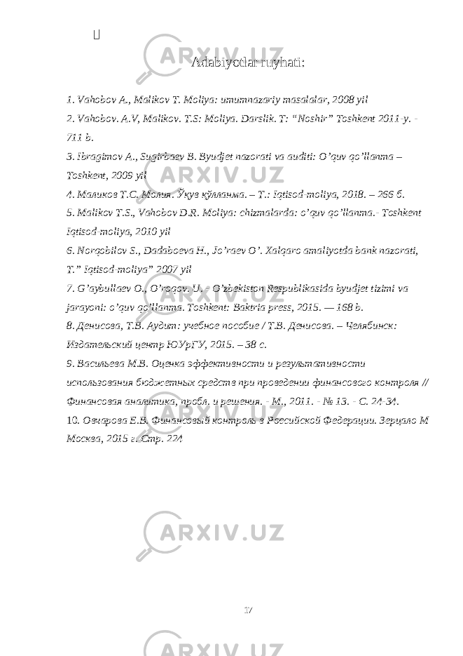  Adabiyotlar ruyhati: 1. Vahobov A., Malikov T. Moliya: umumnazariy masalalar, 2008 yil 2. Vahobov. A.V, Malikov. T.S: Moliya. Darslik. T: “Noshir” Toshkent 2011-y. - 711 b. 3. Ibragimov A., Sugirbaev B. Byudjet nazorati va auditi: O’quv qo’llanma – Toshkent, 2009 yil 4. Маликов Т . С . Молия . Ўқув қўлланма . – Т .: Iqtisod-moliya, 2018. – 266 б . 5. Malikov T.S., Vahobov D.R. Moliya: chizmalarda: o’quv qo’llanma.- Toshkent Iqtisod-moliya, 2010 yil 6. Norqobilov S., Dadaboeva H., Jo’raev O’. Xalqaro amaliyotda bank nazorati, T.” Iqtisod-moliya” 2007 yil 7. G’aybullaev O., O’roqov. U. - O’zbekiston Respublikasida byudjet tizimi va jarayoni: o’quv qo’llanma. Toshkent: Baktria press, 2015. — 168 b. 8. Денисова, Т.В. Аудит: учебное пособие / Т.В. Денисова. – Челябинск: Издательский центр ЮУрГУ, 2015. – 38 с. 9. Васильева М.В. Оценка эффективности и результативности использования бюджетных средств при проведении финансового контроля // Финансовая аналитика, пробл. и решения. - М., 2011. - № 13. - С. 24-34. 10. Овчарова Е.В. Финансовый контроль в Российской Федерации. Зерцало М Москва, 2015 г. Стр. 224 17 