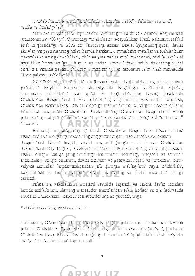 1. O’zbekiston Respublikasi Hisob palatasini tashkil etishning maqsadi, vazifa va funksiyalari. Mamlakatimizda jahon tajribasidan foydalangan holda O’zbekiston Respublikasi Prezidentining 2002 yil 27 iyundagi “O’zbekiston Respublikasi Hisob Palatasini tashkil etish to’g’risida”gi PF 3093 son farmoniga asosan Davlat byujetining ijrosi, davlat aktivlari va passivlarining holati hamda harakati, qimmatbaho metallar va toshlar bilan operasiyalar amalga oshirilishi, oltin-valyuta zahiralarini boshqarish, xorijiy kapitalni respublika iqtisodiyotiga jalb etish va undan samarali foydalanish, davlatning tashqi qarzi o’z vaqtida qaytarilishi doimiy monitoringi va nazoratini ta’minlash maqsadida Hisob palatasi tashkil etildi. 2017-2021 yillarda O’zbekiston Respublikasini rivojlantirishning beshta ustuvor yo’nalishi bo’yicha Ha rakatlar strategiyasid a belgilangan vazifalarni bajarish, shuningdek mamlakatni isloh qilish va rivojlantirishning hozirgi bosqichida O’zbekiston Respublikasi Hisob palatasining eng muhim vazifalarini belgilash, O’zbekiston Respublikasi Davlat budjetiga tushumlarning to’liqligini nazorat qilishni ta’minlash maqsadida O’zbekiston Prezidentining “O’zbekiston Respublikasi Hisob palatasining faoliyatini tubdan takomillashtirish chora-tadbirlari to’g’risida”gi farmoni 19 imzoladi. Farmonga muvofiq bugungi kunda O’zbekiston Respublikasi Hisob palatasi tashqi audit va moliyaviy nazoratning eng yuqori organi hisoblanadi. O’zbekiston Respublikasi Davlat budjeti, davlat maqsadli jamg’armalari hamda O’zbekiston Respublikasi Oliy Majlisi, Prezidenti va Vazirlar Mahkamasining qarorlariga asosan tashkil etilgan boshqa jamg’armalarga tushumlarni to’liqligi, maqsadli va samarali shakllanishi va ijro etilishini, davlat aktivlari va passivlari holati va harakatini, oltin- valyuta zaxiralari hamda tashqaridan jalb qilingan mablag’larni qayta to’ldirilishi, boshqarilishi va tasarruf etilishi ustidan monitoring va davlat nazoratini amalga oshiradi. Palata o’z vakolatlarini mustaqil ravishda bajaradi va barcha davlat idoralari hamda tashkilotlari, ularning mansabdor shaxslaridan erkin bo’ladi va o’z faoliyatida bevosita O’zbekiston Respublikasi Prezidentiga bo’ysunadi, unga, 19 2017 yil 10 avgustdagi PF-5147-son Farmon shuningdek, O’zbekiston Respublikasi Oliy Majlisi palatalariga hisobot beradi.Hisob palatasi O’zbekiston Respublikasi Prezidentiga tizimli asosda o’z faoliyati, jumladan O’zbekiston Respublikasi Davlat budjetiga tushumlar to’liqligini ta’minlash bo’yicha faoliyati haqida ma’lumot taqdim etadi. 2 