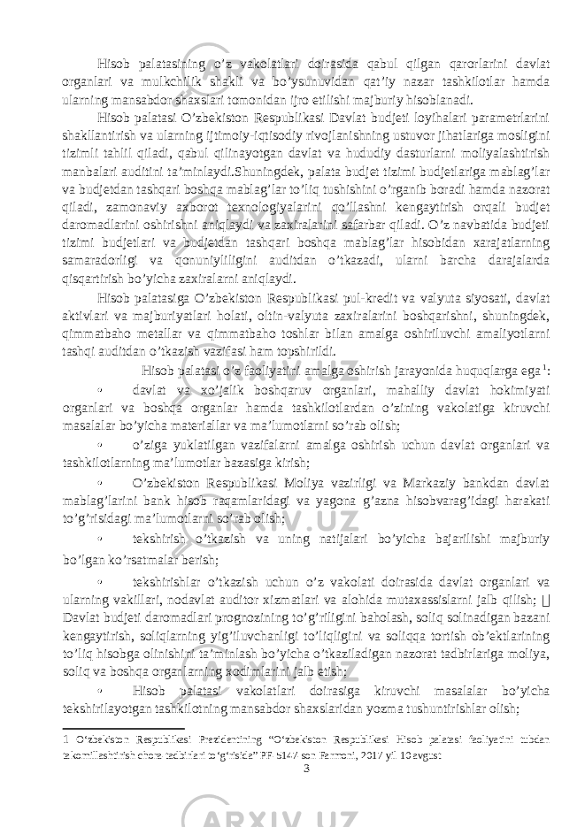 Hisob palatasining o’z vakolatlari doirasida qabul qilgan qarorlarini davlat organlari va mulkchilik shakli va bo’ysunuvidan qat’iy nazar tashkilotlar hamda ularning mansabdor shaxslari tomonidan ijro etilishi majburiy hisoblanadi. Hisob palatasi O’zbekiston Respublikasi Davlat budjeti loyihalari parametrlarini shakllantirish va ularning ijtimoiy-iqtisodiy rivojlanishning ustuvor jihatlariga mosligini tizimli tahlil qiladi, qabul qilinayotgan davlat va hududiy dasturlarni moliyalashtirish manbalari auditini ta’minlaydi.Shuningdek, palata budjet tizimi budjetlariga mablag’lar va budjetdan tashqari boshqa mablag’lar to’liq tushishini o’rganib boradi hamda nazorat qiladi, zamonaviy axborot texnologiyalarini qo’llashni kengaytirish orqali budjet daromadlarini oshirishni aniqlaydi va zaxiralarini safarbar qiladi. O’z navbatida budjeti tizimi budjetlari va budjetdan tashqari boshqa mablag’lar hisobidan xarajatlarning samaradorligi va qonuniyliligini auditdan o’tkazadi, ularni barcha darajalarda qisqartirish bo’yicha zaxiralarni aniqlaydi. Hisob palatasiga O’zbekiston Respublikasi pul-kredit va valyuta siyosati, davlat aktivlari va majburiyatlari holati, oltin-valyuta zaxiralarini boshqarishni, shuningdek, qimmatbaho metallar va qimmatbaho toshlar bilan amalga oshiriluvchi amaliyotlarni tashqi auditdan o’tkazish vazifasi ham topshirildi. Hisob palatasi o’z faoliyatini amalga oshirish jarayonida huquqlarga ega 1 : • davlat va xo’jalik boshqaruv organlari, mahalliy davlat hokimiyati organlari va boshqa organlar hamda tashkilotlardan o’zining vakolatiga kiruvchi masalalar bo’yicha materiallar va ma’lumotlarni so’rab olish; • o’ziga yuklatilgan vazifalarni amalga oshirish uchun davlat organlari va tashkilotlarning ma’lumotlar bazasiga kirish; • O’zbekiston Respublikasi Moliya vazirligi va Markaziy bankdan davlat mablag’larini bank hisob raqamlaridagi va yagona g’azna hisobvarag’idagi harakati to’g’risidagi ma’lumotlarni so’rab olish; • tekshirish o’tkazish va uning natijalari bo’yicha bajarilishi majburiy bo’lgan ko’rsatmalar berish; • tekshirishlar o’tkazish uchun o’z vakolati doirasida davlat organlari va ularning vakillari, nodavlat auditor xizmatlari va alohida mutaxassislarni jalb qilish;  Davlat budjeti daromadlari prognozining to’g’riligini baholash, soliq solinadigan bazani kengaytirish, soliqlarning yig’iluvchanligi to’liqligini va soliqqa tortish ob’ektlarining to’liq hisobga olinishini ta’minlash bo’yicha o’tkaziladigan nazorat tadbirlariga moliya, soliq va boshqa organlarning xodimlarini jalb etish; • Hisob palatasi vakolatlari doirasiga kiruvchi masalalar bo’yicha tekshirilayotgan tashkilotning mansabdor shaxslaridan yozma tushuntirishlar olish; 1 O‘zbekiston Respublikasi Prezidentining “O‘zbekiston Respublikasi Hisob palatasi faoliyatini tubdan takomillashtirish chora-tadbirlari to‘g‘risida” PF-5147-son Farmoni, 2017 yil 10 avgust 3 