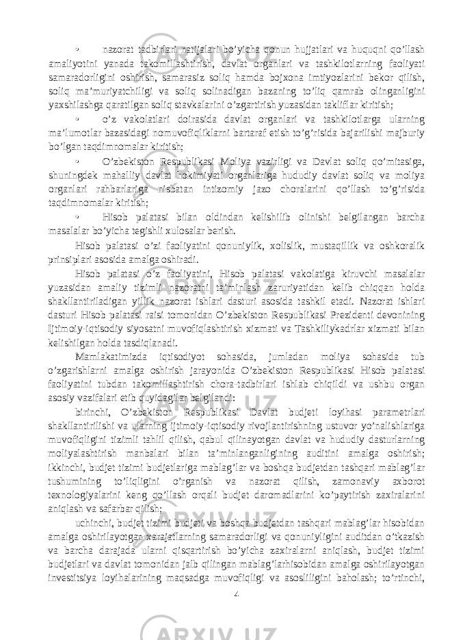 • nazorat tadbirlari natijalari bo’yicha qonun hujjatlari va huquqni qo’llash amaliyotini yanada takomillashtirish, davlat organlari va tashkilotlarning faoliyati samaradorligini oshirish, samarasiz soliq hamda bojxona imtiyozlarini bekor qilish, soliq ma’muriyatchiligi va soliq solinadigan bazaning to’liq qamrab olinganligini yaxshilashga qaratilgan soliq stavkalarini o’zgartirish yuzasidan takliflar kiritish; • o’z vakolatlari doirasida davlat organlari va tashkilotlarga ularning ma’lumotlar bazasidagi nomuvofiqliklarni bartaraf etish to’g’risida bajarilishi majburiy bo’lgan taqdimnomalar kiritish; • O’zbekiston Respublikasi Moliya vazirligi va Davlat soliq qo’mitasiga, shuningdek mahalliy davlat hokimiyati organlariga hududiy davlat soliq va moliya organlari rahbarlariga nisbatan intizomiy jazo choralarini qo’llash to’g’risida taqdimnomalar kiritish; • Hisob palatasi bilan oldindan kelishilib olinishi belgilangan barcha masalalar bo’yicha tegishli xulosalar berish. Hisob palatasi o’zi faoliyatini qonuniylik, xolislik, mustaqillik va oshkoralik prinsiplari asosida amalga oshiradi. Hisob palatasi o’z faoliyatini, Hisob palatasi vakolatiga kiruvchi masalalar yuzasidan amaliy tizimli nazoratni ta’minlash zaruriyatidan kelib chiqqan holda shakllantiriladigan yillik nazorat ishlari dasturi asosida tashkil etadi. Nazorat ishlari dasturi Hisob palatasi raisi tomonidan O’zbekiston Respublikasi Prezidenti devonining Ijtimoiy-iqtisodiy siyosatni muvofiqlashtirish xizmati va Tashkiliykadrlar xizmati bilan kelishilgan holda tasdiqlanadi. Mamlakatimizda iqtisodiyot sohasida, jumladan moliya sohasida tub o’zgarishlarni amalga oshirish jarayonida O’zbekiston Respublikasi Hisob palatasi faoliyatini tubdan takomillashtirish chora-tadbirlari ishlab chiqildi va ushbu organ asosiy vazifalari etib quyidagilar belgilandi: birinchi, O’zbekiston Respublikasi Davlat budjeti loyihasi parametrlari shakllantirilishi va ularning ijtimoiy-iqtisodiy rivojlantirishning ustuvor yo’nalishlariga muvofiqligini tizimli tahlil qilish, qabul qilinayotgan davlat va hududiy dasturlarning moliyalashtirish manbalari bilan ta’minlanganligining auditini amalga oshirish; ikkinchi, budjet tizimi budjetlariga mablag’lar va boshqa budjetdan tashqari mablag’lar tushumining to’liqligini o’rganish va nazorat qilish, zamonaviy axborot texnologiyalarini keng qo’llash orqali budjet daromadlarini ko’paytirish zaxiralarini aniqlash va safarbar qilish; uchinchi, budjet tizimi budjeti va boshqa budjetdan tashqari mablag’lar hisobidan amalga oshirilayotgan xarajatlarning samaradorligi va qonuniyligini auditdan o’tkazish va barcha darajada ularni qisqartirish bo’yicha zaxiralarni aniqlash, budjet tizimi budjetlari va davlat tomonidan jalb qilingan mablag’larhisobidan amalga oshirilayotgan investitsiya loyihalarining maqsadga muvofiqligi va asosliligini baholash; to’rtinchi, 4 